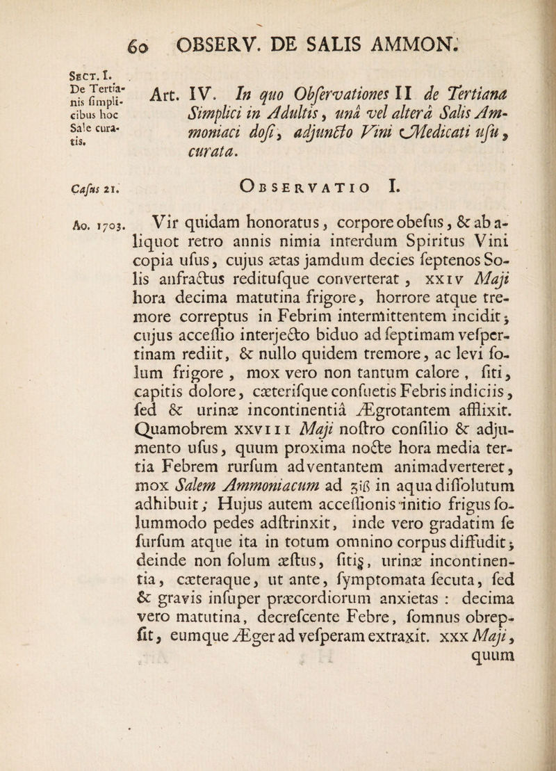 Art. IV. In quo Observationem II de Tertiana Simplici in Adultis, una vel altera Salis Am- moniaci doji , adjun&amp;o Vmi xJMedicati ufu % curata. Observatio I. Vir quidam honoratus , corpore obefus ,&amp; ab a- liquot retro annis nimia interdum Spiritus Vini copia ullis, cujus retas jamdum decies feptenosSo¬ lis anfraftus reditufque converterat, xxiv Maji hora decima matutina frigore, horrore atque tre¬ more correptus in Febrim intermittentem incidit * cujus acceffio interjefto biduo ad feptimam vefper- tinam rediit, &amp; nullo quidem tremore, ac levi fo¬ lii m frigore , mox vero non tantum calore , fiti, capitis dolore, caeterifque confietis Febris indiciis, fed &amp; urinae incontinentia ./Egrotantem afflixit. Quamobrem xxvm Maji noftro conlilio Sc adju¬ mento ufus, quum proxima nofte hora media ter¬ tia Febrem rurfum adventantem animadverteret, mox Salem Ammoniacum ad %'ns in aquadiffolutum adhibuit; Hujus autem acceffionis initio frigusfo- lummodo pedes adftrinxit, inde vero gradatim fe furfum atque ita in totum omnino corpus diffudit &gt; deinde non folum aeftus, fiti§, urinae incontinen¬ tia, cxteraque, ut ante, fymptomata fecuta, fed &amp; gravis infuper praecordiorum anxietas : decima vero matutina, decrefcente Febre, fomnus obrep- fit, eumque iFger ad vefperam extraxit. xxxMaji, quum Sect. I. De Tertia¬ nis fimpli- cibus hoc Sale cura¬ tis. Cafus 2i. Ao. 1703.