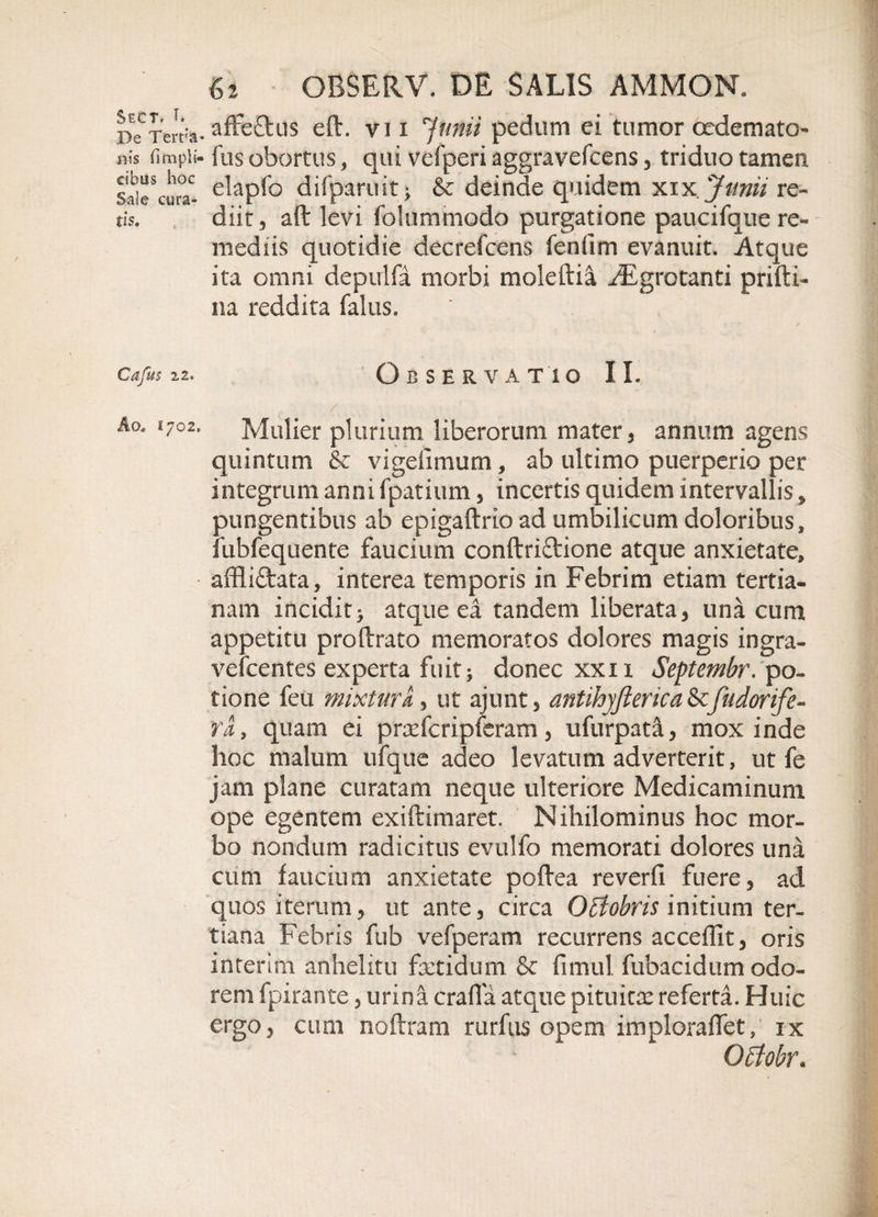 Sect, T. De Tert’a ilis (Impii- cibos hoc Sale cura¬ tis* Cajus 22. Aq* 1702. 62 OBSERV* DE SALIS AMMON. affeftus eft. vi 1 r'Junii pedum ei tumor oedemato- fus obortus, qui vefperi aggravefcens , triduo tamen elapfo difparuit; &amp; deinde quidem xiyi, Junii re¬ diit, aft levi folummodo purgatione paucifque re¬ mediis quotidie decrefcens fenfim evanuit. Atque ita omni depulfa morbi moleftia iEgrotanti prifti- na reddita falus. . ' ■ ✓ Observatio II. Mulier plurium liberorum mater, annum agens quintum &amp; vigelimum, ab ultimo puerperio per integrum anni fpatium, incertis quidem intervallis * pungentibus ab epigaftrio ad umbilicum doloribus, fubfequente faucium conftriftione atque anxietate, affli£fcata, interea temporis in Febrim etiam tertia¬ nam incidit&gt; atque ea tandem liberata, una cum appetitu proftrato memoratos dolores magis ingra- vefcentes experta fuit &gt; donec xxix Septembr. po¬ tione feu mixturk, ut ajunt, antihyfierica &amp; fudorife- Yit, quam ei prxfcripferam , ufurpata, mox inde hoc malum ufque adeo levatum adverterit, ut fe jam plane curatam neque ulteriore Medicaminum ope egentem exiftimaret. Nihilominus hoc mor¬ bo nondum radicitus evulfo memorati dolores una cum faucium anxietate poftea reverfi fuere, ad quos iterum, ut ante, circa Octobris initium ter¬ tiana Febris fub vefperam recurrens accedit, oris interim anhelitu fetidum &amp; fimul fubacidum odo¬ rem fpirante, urina crafla atque pituine referta. Huic ergo, cum noftram rurfus opem imploraffet, ix Offobr.