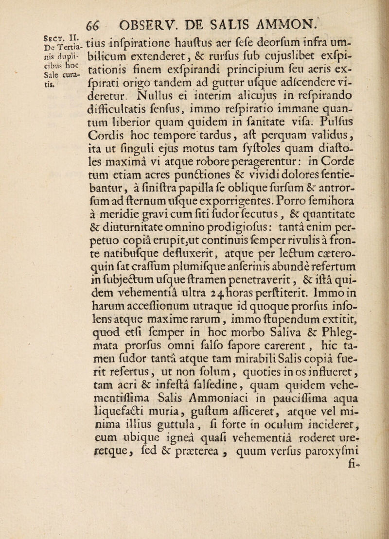 De Tertia- nis dupli¬ cibus hoc Sale cura¬ tis. 66 OBSERV. DE SALIS AMMON. tius infpiratione hauftus aer fefe deorfum infra um¬ bilicum extenderet, &amp; rurfus fub cujuslibet exfpi- tationis finem exfpirandi principium feu aeris ex- fpirati origo tandem ad guttur ufque adicendere vi¬ deretur. Nullus ei interim alicujus in refpirando difficultatis fenfus, immo refpiratio immane quan¬ tum liberior quam quidem in fanitate vifa. Pulfus Cordis hoc tempore tardus, aft perquam validus, - ita ut finguli ejus motus tam fyftoles quam diafto- les maxima vi atque robore peragerentur: in Corde tum etiam acres punttiones &amp; vividi dolores fentie- bantur, a finiftra papilla fe obliquefurfum &amp;: antror- fum ad fternum ufque exporrigentes. Porro femihora a meridie gravi cum fiti fudorfecutus, &amp; quantitate &amp; diuturnitate omnino prodigiofus: tanta enim per¬ petuo copia erupit,ut continuis femper rivulis a fron¬ te natibufque defluxerit, atque per leftutn caetero- quin fat craflum plumifque anferinis abunde refertum in fubjeftum ufque ftramen penetraverit, &amp; illa qui¬ dem vehementia ultra 24horasperftiterit. Immo in harum acceffionum utraque id quoque prorfus info- lens atque maxime rarum, immoflupendumextitit, quod etfi femper in hoc morbo Saliva &amp; Phleg¬ mata prorfus omni falfo fapore carerent, hic ta¬ men fudor tanta atque tam mirabili Salis copia fue¬ rit refertus, utnonfolum, quoties in os influeret, tam acri &amp; infefta falfedine, quam quidem vehe- raentiffima Salis Ammoniaci in pauciffima aqua liquefa£ti muria, guftum afficeret, atque vel mi¬ nima illius guttula , fi forte in oculum incideret, eum ubique ignea quafi vehementia roderet ure- retque, fed &amp; praeterea , quum verfus paroxyfmi r