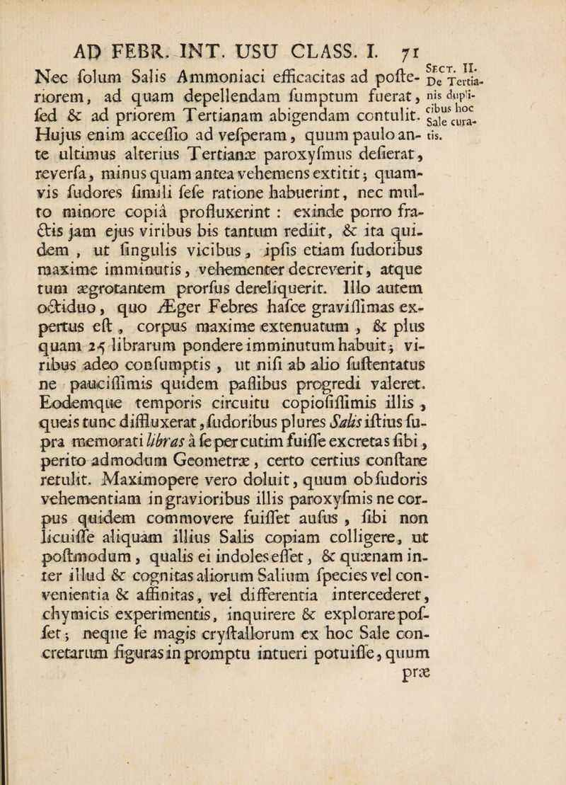 Nec folum Salis Ammoniaci efficacitas ad pofte- De xeitiL riorem, ad quam depellendam fumptum fuerat, nis dupii- fed &amp; ad priorem Tertianam abigendam contulit, s^cura- Hujus enim acceffio ad vefperam, quum paulo an- tis. te ultimus alterius Tertianae paroxyfmus defierat, reverfa, minus quam antea vehemens extititj quam¬ vis fudores finnli fele ratione habuerint, nec mul¬ to minore copia profluxerint : exinde porro fra- ftis jam ejus viribus bis tantum rediit, &amp; ita qui- dem , ut lingulis vicibus, ipfis etiam fudoribus maxime imminutis, vehementer decreverit, atque tum aegrotantem prorfus dereliquerit. Illo autem oftiduo, quo iEger Febres hafce graviffimas ex¬ pertus eft , corpus maxime extenuatum , &amp; plus quam 25 librarum pondere imminutum habuit * vi¬ ribus adeo confnmptis , ut nifi ab alio fuftentatus ne pauciffimis quidem paffibus progredi valeret. Eodemque temporis circuitu copioTlffimis illis , queis tunc diffluxerat ,fudoribus plures Sjtksifthis fu- pra memorati libras a fe per cutim fuifle excretas libi, perito admodum Geometrae, certo certius conflare retulit. Maximopere vero doluit, quum ob fuderis vehementiam in gravioribus illis paroxyfmis ne cor¬ pus quidem commovere fui flet auftts , fibi non Ikuifle aliquam illius Salis copiam colligere, ut poftniodum, qualis ei indoles effet, &amp; quxnam in- f ter illud &amp; cognitas aliorum Salium fpecies vel con¬ venientia &amp; affinitas, vel differentia intercederet, chymicis experimentis, inquirere &amp;c explorare pof- fet j neque fe magis cryftallarum ex hoc Sale con¬ cretarum figuras in promptu int ueri potuifle , quum pra
