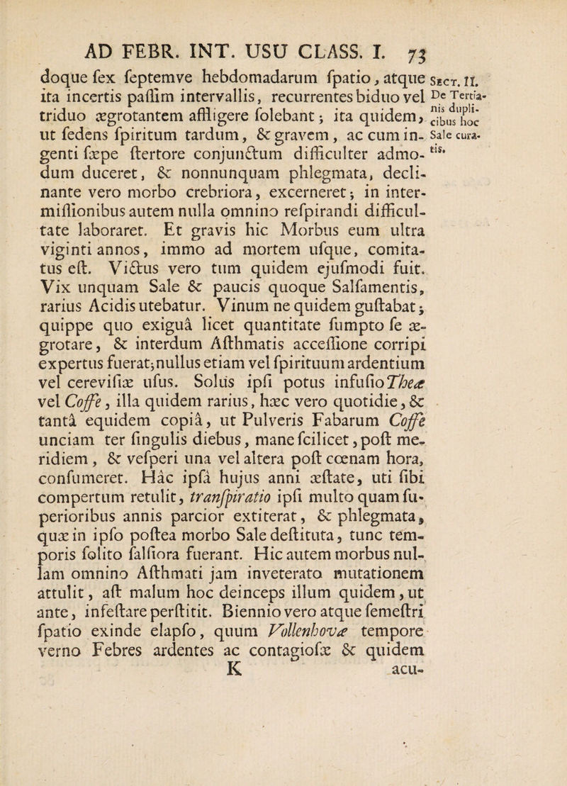 doque fex feptemve hebdomadarum fpatio , atque sect, n. ita incertis paffim intervallis, recurrentes biduo vel DeTertfa- triduo aegrotantem affligere (olebant; ita quidem, JX^hoc ut fedens fpiritum tardum, &amp; gravem, ac cum in- saiecura- genti fepe ftertore conjunttum difficulter admo-tlSi dum duceret, &amp; nonnunquam phlegmata, decli¬ nante vero morbo crebriora, excerneret; in inter- miffionibus autem nulla omnino refpirandi difficul¬ tate laboraret. Et gravis hic Morbus eum ultra viginti annos, immo ad mortem ufque, comita¬ tus eft. Viftus vero tum quidem ejufmodi fuit. Vix unquam Sale &amp; paucis quoque Salfamentis, rarius Acidis utebatur. Vinum ne quidem guftabat * quippe quo exigua licet quantitate fumpto fe ae¬ grotare, Sc interdum Afthmatis acceffione corripi expertus fuerat;nullus etiam vel fpirituum ardentium vel cerevifias ufus. Solus ipli potus infaCioTfatf vel Cojfe, illa quidem rarius, haec vero quotidie, &amp; tanta equidem copia, ut Pulveris Fabarum Cojfe unciam ter fingulis diebus, manefcilicet,poft me¬ ridiem , &amp; vefperi una vel altera poft coenam hora, confumeret. Hac ipfa hujus anni afflate, uti libi compertum retulit, tranfpiratio ipfi multo quam fu- perioribus annis parcior extiterat, &amp; phlegmata 3 quae in ipfo poftea morbo Sale deftituta, tunc tem¬ poris folito falfiora fuerant. Hic autem morbus nul¬ lam omnino Afthmati jam inveterato imitationem attulit, aft malum hoc deinceps illum quidem,ut ante, infeftarepefflitit. Biennio vero atque femeftri fpatio exinde elapfo, quum Vollenhov* tempore verno Febres ardentes ac contagiofx &amp; quidem K  acu-
