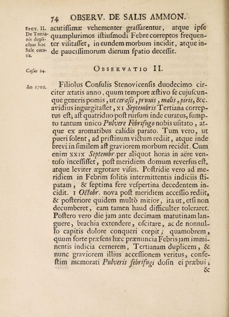 De Tertia¬ nis dupli¬ cibus hoc Sale cura¬ tis. Cafus 24. Ao. 1702. 74 OBSERV. DE SALIS AMMON. quamplurimos iftiufmodi Febre correptos frequen¬ ter vilitaflet3 in eundem morbum incidit, atque in¬ de pauciflimorum dierum fpatio deceffit. Observatio II. Filiolus Confulis Stenovicenfis duodecimo cir¬ citer retatis anno, quum tempore reftivo fe cujufcun- que generis pomis 3 ut cerajis yprunis , malis 5 piris, &amp;c. avidius ingurgitafTet ?xi Septembris Tertiam correp¬ tus eft; aft quatriduo poft rurfum inde curatus, fump- to tantum unico Pulvere Febnftigo nobis ufitato 3 at¬ que ex aromatibus calidis parato. Tum vero, ut pueri fclent, adpriftinum vfeturnrediit, atque inde brevi in flmilem aft graviorem morbum recidit. Cum enim xxix Septembr.per aliquot horas in aere ven- tofo inceffilTet, poft meridiem domum reverfuseft, atque leviter aegrotare vifus. Poftridie vero ad me¬ ridiem in Febrim felitis intermittentis indiciis fti- patam , &amp; feptima fere vefpertina decedentem in¬ cidit. 1 Offiobr. nova poft meridiem acceffio rediit, &amp; pofteriore quidem multo mitior, ita ut,, et fi non decumberet, eam tamen haud difficulter toleraret. Poftero vero die jam ante decimam matutinam lan¬ guere, brachia extendere, ofcitare, aede nonnul¬ lo capitis dolore conqueri coepit; quamobrem, quum forte prxfenshxc prsenuncia Febris jam immi¬ nentis indicia cernerem, Tertianam duplicem, &amp; nunc graviorem illius acceffionem veritus, confe- ftim memorati Pulveris febri fugi dafin ei praebui