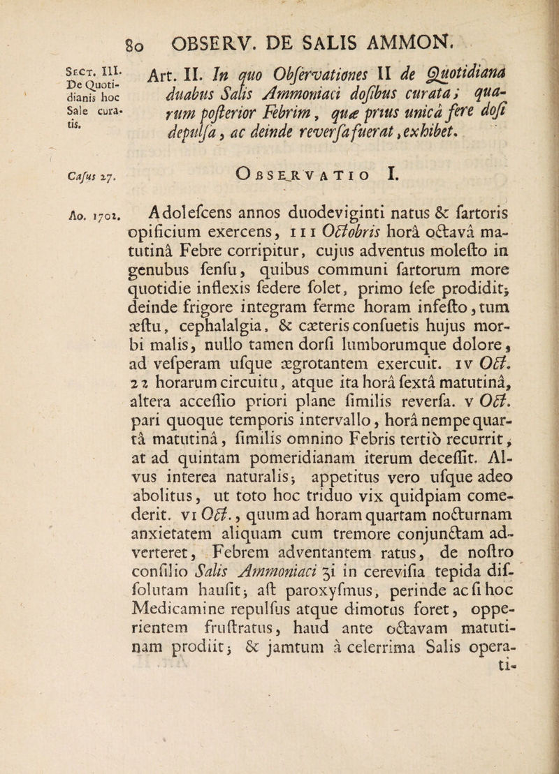De Quoti¬ dianis hoc Sale cura¬ tis. Cafus zj, Ao&gt; 1702. 80 OBSERV. DE SALIS AMMON, Art. II. In quo Obfervationes II de Quotidiana duabus Salis Ammoniad dofibus curata; qua¬ rum pofterior Febrim, qu£ prius unica fere dofi depulfa, ac deinde reverfa fuerat &gt; exhibet• O B S EJl VATIO I. Adolefcens annos duodeviginti natus &amp; fartoris opificium exercens, 111 OBobris hora oftavii ma¬ tutina Febre corripitur, cujus adventus molefto in genubus fenfu, quibus communi fartorum more quotidie inflexis federe folet, primo fefe prodidit^ deinde frigore integram ferme horam infefto,tum seftu, cephalalgia, &amp; caeterisconfuetis hujus mor¬ bi malis, nullo tamen dorfi lumborumque dolore, ad vefperam ufque aegrotantem exercuit, iv OB* 2 2 horarum circuitu, atque ita hora fexta matutina, altera acceflio priori plane fimilis reverfa. v QB&gt; pari quoque temporis intervallo, hora nempe quar¬ ta matutina, fimilis omnino Febris tertio recurrit, at ad quintam pomeridianam iterum decefflt. Al¬ vus interea naturalis * appetitus vero ufque adeo abolitus, ut toto hoc triduo vix quidpiam come¬ derit. vi QB., quum ad horam quartam no£turnam anxietatem aliquam cum tremore conjunftam ad¬ verteret, Febrem adventantem ratus, de noftro confli io Salis Ammoniaci 31 in cerevifia tepida dif- folutam haufitj aft paroxyfmus, perinde ac fl hoc Medicamine repulfus atque dimotas foret, oppe- rientem friiftratus, haud ante oftavam matuti¬ nam prodiit 5 &amp; jamtum a celerrima Salis opera¬ ti*
