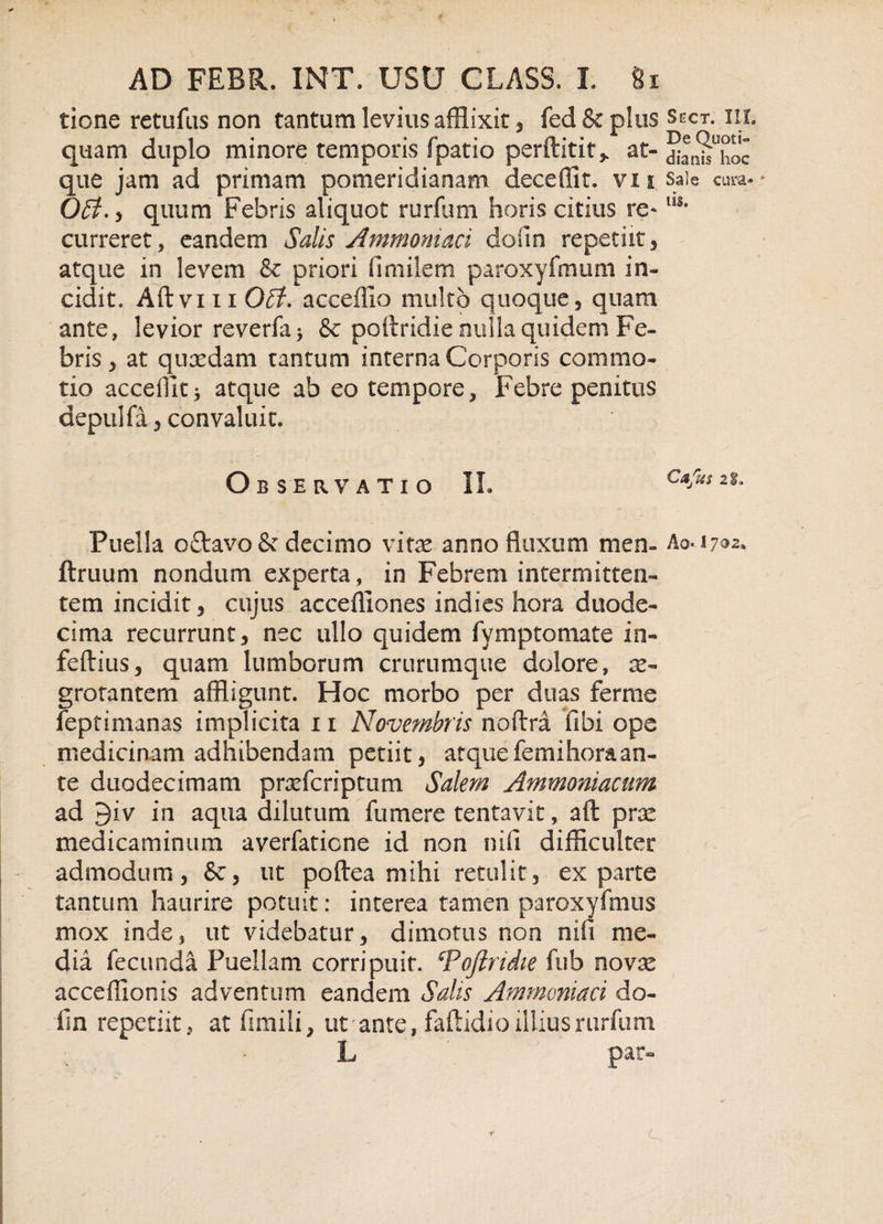 tione retufus non tantum levius afflixit, fed &amp; plus Sect. in. quam duplo minore temporis fpatio perftitit* at- dlanuhoc que jam ad primam pomeridianam deceffit. vu Sale cura* - Off. , quum Febris aliquot rurfum horis citius re* us* curreret, eandem Salis Ammoni&amp;ci dofin repetiit, atque in levem &amp; priori fimilem paroxyfmum in¬ cidi t. Aft vi 11 0£f. acceffio multo quoque, quam ante, levior reverfa&gt; &amp; pottridie nulla quidem Fe¬ bris, at quaedam tantum interna Corporis commo¬ tio accedit j atque ab eo tempore. Febre penitus depulfa 3 convaluit. Observatio II. c*fus 2|* Puella oflravo &amp; decimo vitee anno fluxum men- A0..1702* fimum nondum experta, in Febrem intermitten¬ tem incidit, cujus accefliones in dies hora duode¬ cima recurrunt, nec ullo quidem fymptomate in- feftius, quam lumborum crurumque dolore, ae¬ grotantem affligunt. Hoc morbo per duas ferme feptimanas implicita 11 Novembris noftra libi ope medicinam adhibendam petiit, atquefemihoraan¬ te duodecimam praefcriptum Salem Ammoniacum ad 9iv in aqua dilutum fu mere tentavit, aft prae medicaminum averfaticne id non nifi difficulter admodum, &amp;, ut poftea mihi retulit, exparte tantum haurire potuit: interea tamen paroxyfmus mox inde, ut videbatur, dimotus non nifi me¬ dia fecunda Puellam corripuit. cPofiridie ftib novae acceffionis adventum eandem Salis Ammoniaci do¬ fin repetiit, at fimili, ut' ante, faftidio illius rurfum L par-