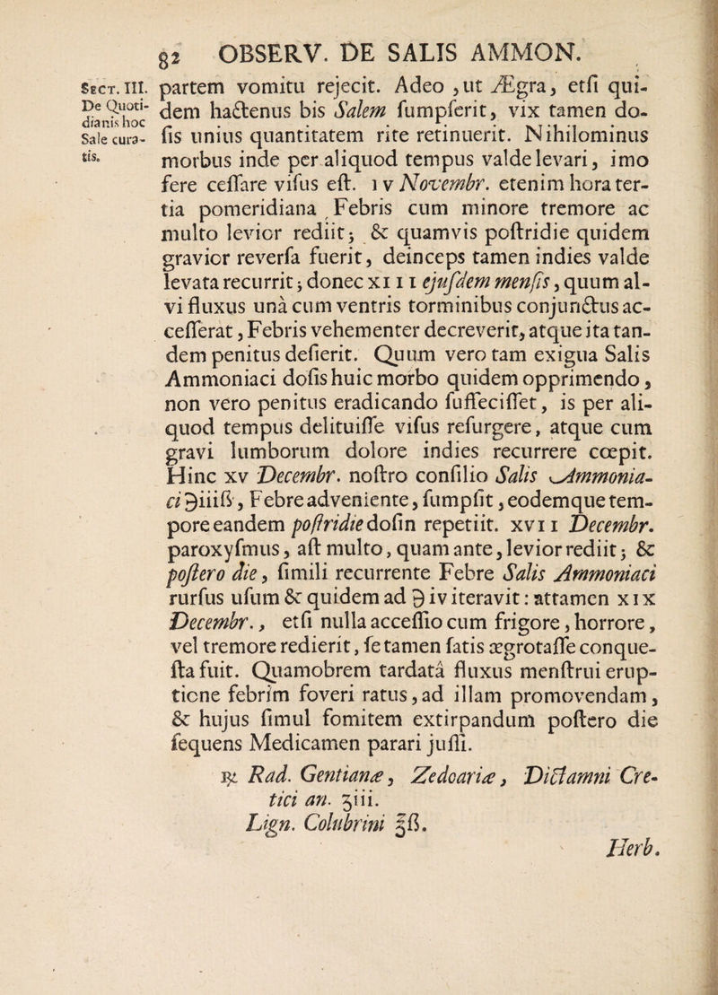 De Quoti¬ dianis hoc Sale cura- tis. 8i OBSERV. DE SALIS AMMON. dem ha&amp;enus bis Salem fumpferit, vix tamen do- fis unius quantitatem rite retinuerit. Nihilominus morbus inde per aliquod tempus valde levari, imo fere ceflfare vifus eft. i v Novembr. etenim hora ter¬ tia pomeridiana Febris cum minore tremore ac multo levior rediit &gt; &amp; quamvis poftridie quidem gravior reverfa fuerit , deinceps tamen indies valde levata recurrit * donec xi 11 ejufdem menfis, quum al¬ vi fluxus una cum ventris torminibus conjunftusac- ceflerat, Febris vehementer decreverit, atque ita tan¬ dem penitus defierit. Quum vero tam exigua Salis Ammoniaci dofis huic morbo quidem opprimendo, non vero penitus eradicando fuffeciflet, is per ali¬ quod tempus delituifle vifus refurgere, atque cum gravi lumborum dolore indies recurrere coepit. Hinc xv Decembr. noftro confilio Salis ^immonia- ci 9iiifl, Febre adveniente, fumpfit, eodemque tem¬ pore eandem poftridie dofin repetiit, xvn Decembr. paroxyfmus, aft multo, quam ante, levior rediit j &amp; poftero die, fimili recurrente Febre Salis Ammoniaci rurfus ufum &amp; quidem ad 9 i v iteravit: attamen x 1 x Decembr., etfi nulla acceflio cum frigore, horrore, vel tremore redierit, fe tamen fatis regrotafle conque- ftafuit. Quamobrem tardata fluxus menftrui erup¬ tione febrim foveri ratus,ad illam promovendam, &amp; hujus fimul fomitem extirpandum poftero die fequens Medicamen parari juffi. 1Rad. Gentiana, Zedoaria 3 Diffamni Cre¬ tici an. jiii. Lign. Colubrini Herb•