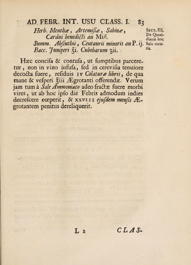 Herb. Mentha, Artemijla, Sabina, Cardui benedicti an Mii$. Summ. Abjinthii, Centaurii minoris anH.ij. Bacc. Juniperi 51. Cubebarum 511. - Hxc concifa &amp; contufa, ut fumptibus parcere¬ tur, non in vino infufa, fed in cerevifia tenuiore decofta fuere, refiduis iv Colatura libris, de qua mane 8c vefpefi §iii /Egrotanti offerendse. Verum jam tum a Sale Ammoniaco adeo fracte fuere morbi vires, ut ab hoc ipfo die Febris admodum indies decrefcere coeperit, Scxxvm ejufdem menjis AE- grotantem penitus dereliquerit. L * Sect. III. De Quoti¬ dianis hoe Sale cura¬ tis. CL AS-