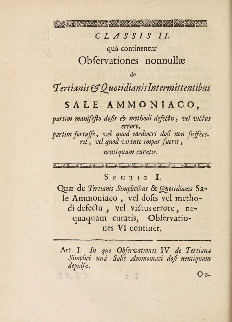 qua continentur Obfervationes nonnullae de c • ■■ ^ ‘tertianis &amp; Quotidianis Intermittentibus SALE AMMONIACO, partim manifefio dofis &amp; methodi defectu, vel victus errore, partim fortajfe, vel quod mediocri do fi non fujfece- rit, vel quod virtute impar fuerit, neutiquam curatis. &lt;5 oo cT o o o c o_o o.o o o o o o,_s.£— Sectio I. Quas de Tertianis Simplicibus 8c Quotidianis Sa¬ le Ammoniaco , vel dofis vel metho¬ di defe&amp;u , vel vi&amp;us errore, ne¬ quaquam curatis, Obiervatio- nes VI continet. Art. I. In quo Obfervationes IV de Tertiana Simplici una Salis Ammomaci dof neutiquam depulfa.