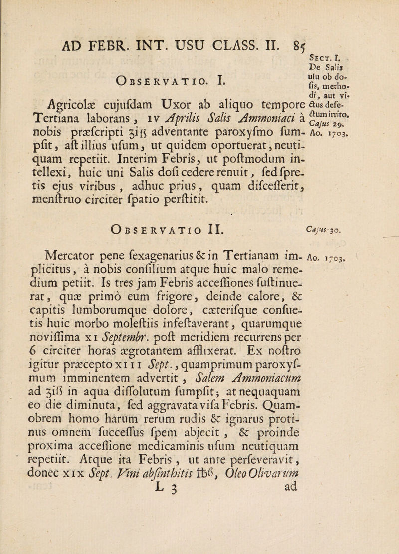 Observatio. I. Agricolae cujufdam Uxor ab aliquo tempore Tertiana laborans, iv Aprilis Salis Ammomaci a nobis prsefcripti jift adventante paroxyfmo fum- pfit, aft illius ufum, ut quidem oportuerat, neuti- quam repetiit. Interim Febris, ut poftmodum in¬ tellexi, huic uni Salis dofi cedere renuit, fed fp re¬ tis ejus viribus, adhuc prius, quam difcefferit, menftruo circiter fpatio perftitit. Observatio IL Mercator pene fexagenarius&amp;in Tertianam im¬ plicitus, a nobis confilium atque huic malo reme¬ dium petiit. Is tres jam Febris acceffiones fuftinue- rat, quas primo eum frigore, deinde calore, &amp; capitis lumborumque dolore, caeterifque conflic¬ tis huic morbo moleftiis infeftaverant, quarumque noviflima xi Septembr. poft meridiem recurrens per 6 circiter horas asgrotantem afflixerat. Ex noftro igitur praecepto xi 11 Sept., quamprimum paroxyf- mum imminentem advertit , Salem Ammoniacum ad jib in aqua diffolutum fumpfit; at nequaquam eo die diminuta, fed aggravatavifaFebris. Quam- obrem homo harum rerum rudis &amp; ignarus proti¬ nus omnem fucceflus fpem abjecit , &amp; proinde proxima acceflione medicaminis ufum neutiquam repetiit. Atque ita Febris, ut anre perfeveravit, donec xix Sept. Vini abjinthitis Oleo Olivarum iL ^ ad Sect. l De Sali* ulu ob do¬ lis, metho¬ di, aut vi- &amp;us defe- ttum irrito. Cajus 29. Ao. 1703. Cajus-30, Ao., 1703.