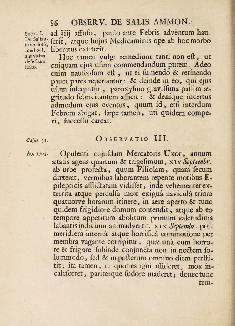 De Salisu- fu ob dofis, methodi, aut vi&amp;us defedum irrito. Cafus si, A o. 1703. 86 OBSERV. DE SALIS AMMON.- ferit, atque hujus Medicaminis ope ab hoc morbo liberatus extiterit. Hoc tamen vulgi remedium tanti non eft, ut cuiquam ejus ufum commendandum putem. Adeo enim naufeofum eft , ut ei fumendo &amp; retinendo pauci pares reperiantur: &amp; deinde in eo, qui ejus ufum infequitur , paroxyfmo graviffima paflim ae¬ gritudo febricitantem afficit: &amp; denique incertus admodum ejus eventus, quum id, etfi interdum Febrem abigat, frpe tamen, uti quidem compe- ri, fucceflu careat. O B S E RV ATIO III. Opulenti cujufdam Mercatoris Uxor, annum aetatis agens quartum &amp; trigefimum, xivSeptembr. ab urbe profeflra, quum Filiolam, quam fecum duxerat, vermibus laborantem repente motibus E- pilepticis affli&amp;atam vidiflet, inde vehementer ex¬ territa atque perculfa mox exigua naviculi trium quatuorve horarum itinere, in aere aperto &amp; tunc quidem frigidiore domum contendit, atque ab eo tempore appetitum abolitum primum valetudinis labantis indicium animadvertit, xix Septembr. poft meridiem interna atque horrifica commotione per membra vagante corripitur, qua: una cum horro¬ re 8t frigore fubinde conjunfta non in noefem fo- lummodo, fed &amp; inpofterum omnino diem perfti- tit; ita tamen , ut quoties igni allideret, mox in- calefceret, parkerque fudore maderet 3 donec tunc tem-