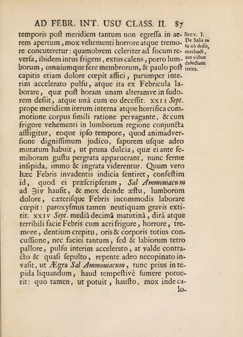 temporis poft meridiem tantum non c ere fla in ae- shct. t. rem apertum, mox vehementi horrore atque tremo- re concuteretur: quamobrem celeriter ad focum re- methodi, verfa, ibidem intus frigens, extus calens, porro lum- borum, omniumque fere membrorum, &amp; paulo poft jrrjtq. capitis etiam dolore coepit affici, parumper inte- rim accelerato pulfu, atque ita ex Febricula la¬ borare, qure poft horam unam alteramve in fudo- rem defiit, atque una cum eo deceflit. xxr i Sept. prope meridiem iterum interna atque horrifica com¬ motione corpus fimili ratione pervagante, 8ccum frigore vehemenri in lumborum regione conjuntta affligitur, eoque ipfo tempore, quod animadver- fione digniflimum judico, faporem ufque adeo mutatum habuit, ut pruna dulcia, qux ei ante fe- mihoram guftu pergrata apparuerant, nunc ferme infipida, immo &amp; ingrata viderentur. Quum vero hxc Febris invadentis indicia fentiret, confeftim id, quod ei pnefcripferam, Sal Ammomacum ad 9iv haufit, &amp; mox deinde afflu, lumborum dolore, creterifque Febris incommodis laborare coepit: paroxyfmus tamen neutiquam gravis exti- tit. xxiv Sept. media decima matutina, dira atque terribili facie Febris cum acri frigore, horrore, tre¬ more, dentium crepitu, oris &amp; corporis totius con- cuffione, nec faciei tantum, fed &amp; labiorum tetro pallore, pulfu interim accelerato, at valde contra- fto &amp; quafi fepulto, repente adeo necopinato in- vafit, ut ^Egra Sal Ammoniacum, tunc prius in te¬ pida liquandum, haud tempeftive fumere potue¬ rit: quo tamen, ut potuit, haufto, mox inde ca¬ lo-