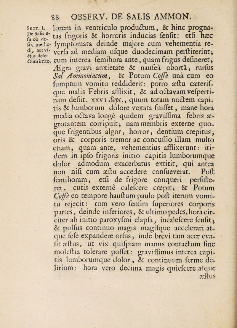 sect. l lorem in ventriculo prodtidum, &amp; hinc progna- tas frigori$ horroris inducias fenfit: etfi haec C.«, metho- fymptomata deinde majore cum vehementia re- di, aut vi- verfa ad rnediam ufque duodecimam perditerint; dum irrito, cum interea iemihora ante, quam rngus delineret, JEgra gravi anxietate &amp; naufea oborti, rurfus Sal Ammoniacum y &amp; Potum Cojfe una cum eo fumptum vomitu reddiderit: porro reftu caeterif- que malis Febris afflixit» &amp; ad odavam vefperti- nam defiit. xxvi Sept.&gt; quum totam nodem capi¬ tis &amp; lumborum dolore vexata fuiffet, mane hora media odava iorige quidem graviffima febris ae¬ grotantem corripuit; nam membris externe quo¬ que frigentibus algor, horror, dentium crepitus, oris &amp; corporis tremor ac concuffio illam multo etiam, quam ante» vehementius afflixerunt: iti¬ dem in ipfo frigoris initio capitis lumborumque dolor admodum exacerbatus extitit, qui antea non nifi cum aeftu accedere confueverat. Poft it: mi horam, etfi de frigore conqueri perfide- ret, cutis externe calefcere coepit; &amp; Potum Cojfe eo tempore nandum paulo pod iterum vomi¬ tu rejecit: tum vero fenfim fuperiores corporis partes, deinde inferiores, &amp; ultimo pedes, hora cir¬ citer ab initio paroxyfmi elapfa, incalefcere fenfit; &amp; pulfus continuo magis magifque accelerari at¬ que fefe expandere orfus; inde brevi tam acer eva- fit ardus, ut vix quifpiam manus contadum fine moledia tolerare poflet: gravifiimus interea capi¬ tis lumborumque dolor , &amp; continuum ferme de¬ lirium : hora vero decima magis quiefcere atque x(kns