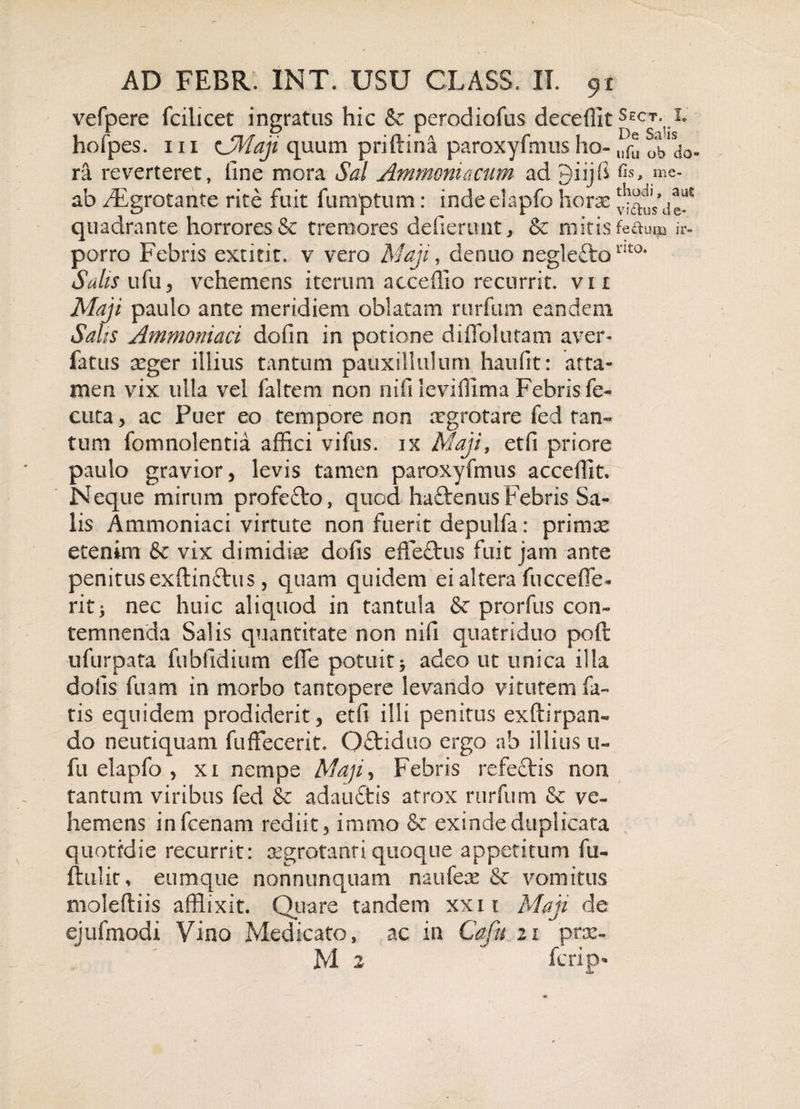 vefpere fcilicet ingratus hic &amp; perodiofus deceffit ^ECJyIe hofpes. 111 CMaji quum priftina paroxyfmus ho- ^do¬ ra reverteret, fine mora Sal Ammoniacum ad 9iijB Os, me- ab /Egro tante rite fuit fumptum: indeelapfo horae quadrante horrores &amp; tremores deflerunt, &amp; niitisfedum ir- porro Febris extitit. v vero Maji, denuo negleftonto* Salis ufu, vehemens iterum acceflio recurrit, vi i Maji paulo ante meridiem oblatam rurfum eandem Salis Ammoniaci dofin in potione diflolutam aver- fatus seger illius tantum pauxillulum haufit: atta¬ men vix ulla vel faltem non nifi leviffima Febris fe- cuta, ac Puer eo tempore non aegrotare fed tan¬ tum fomnolentia affici vifus. ix Maji, etfi priore paulo gravior, levis tamen paroxyfmus accedit. Neque mirum profefto, quod-haftenus Febris Sa¬ lis Ammoniaci virtute non fuerit depulfa: primre etenim &amp; vix dimidiae dofis effedtus fuit jam ante penitus exftin&amp;u s, quam quidem ei altera fucceffe- rit; nec huic aliquod in tantula &amp; prorfus con¬ temnenda Salis quantitate non nifi quatriduo poft ufurpata fubfidium ede potuit* adeo ut unica illa dolis fuam in morbo tantopere levando vitutem fa¬ tis equidem prodiderit, etfi illi penitus exftirpan- do neutiquam fuffecerit. Qdtiduo ergo ab illius u- fu elapfo , xi nempe Maji, Febris refectis non tantum viribus fed &amp; adaudtis atrox rurfum &amp; ve¬ hemens infcenam rediit, immo &amp; exinde duplicata quotidie recurrit: aegrotanti quoque appetitum fu- ftulit, eumque nonnunquam naufese &amp; vomitus moleftiis afflixit. Quare tandem xxn Maji de ejufmodi Vino Medicato, ac in Cafn 21 prx- M 2 fcrip'
