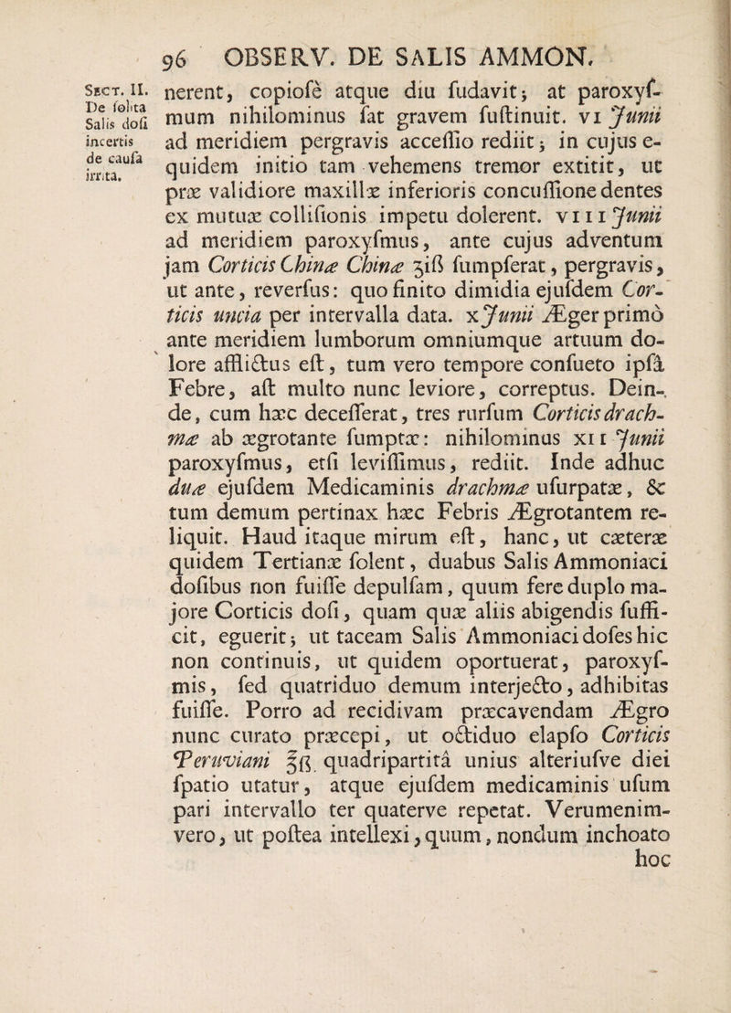 De Jolita Salis doli incertis de caufa irnta. 96 GBSERV. DE SALIS AMMON, nuim nihilominus fat gravem fuftinuit. vi Junii ad meridiem pergravis acceflio rediit * in cujus e- quidem initio tam vehemens tremor extitit, ut prae validiore maxillx inferioris concuffione dentes ex mutuae collifionis impetu dolerent. \m Junii ad meridiem paroxyfmus, ante cujus adventum jam Corticis China Chin&lt;e jiff fumpferat, pergravis, ut ante, reverfus: quo finito dimidia ejufdem Cor¬ ticis uncia per intervalla data, x Junii /Eger primo ante meridiem lumborum omniumque artuum do¬ lore affliftus eft, tum vero tempore confueto ipfi Febre, aft multo nunc leviore, correptus. Dein¬ de, cum hxc deceffferat, tres rurfum Corticis drach¬ ma ab xgrotante fumptx: nihilominus xn Junii paroxyfmus, etfi leviflimus, rediit. Inde adhuc du£ ejufdem Medicaminis drachma ufurpatae, &amp; tum demum pertinax hxc Febris EEgrGtantem re¬ liquit. Haud itaque mirum eft, hanc, ut extera: quidem Tertianas folent, duabus Salis Ammoniaci dofibus non fuiffe depulfam, quum fere duplo ma¬ jore Corticis dofi, quam quas aliis abigendis fuffi- cit, eguerit 5 ut taceam Salis Ammoniaci dofes hic non continuis, ut quidem oportuerat, paroxyf- mis, fed quatriduo demum interjefto, adhibitas fuiffe. Porro ad recidivam praecavendam ^Egro nunc curato praecepi, ut oebiduo elapfo Corticis iTeruviani quadripartita unius alteriufve diei fpatio utatur, atque ejufdem medicaminis 'ufutn pari intervallo ter quaterve repetat. Verumenim- vero, ut poftea intellexi, quum, nondum inchoato