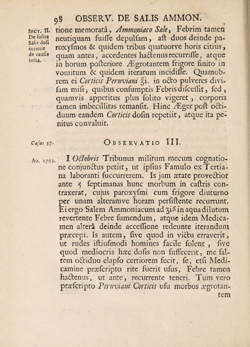 Sect. II. De folita Salis do fi incertis de caufls irrita» Cafus 37. Ao. 1703 ■9% GBSERV. DE SALIS AMMON. tione memorata, Ammoniaco Sale, Febrim tamen neutiquam fuifle depuifam, aft duos deinde pa- roxyfmos &amp; quidem tribus quatuorve horis citius, quam antea, accedentes haftenusrecurriffe, atque in horum pofteriore ^Egrotantem frigore finito in vomitum &amp; quidem iteratum mcidiffe. Quamob- rem ei Corticis Peruviani |i. in octo pulveres divi- fam mifi &gt; quibus confumptis Febris difceflit, fed , quamvis appetitus plus folito vigeret , corporis tamen imbecillitas remanfit. Hinc JEgQt poft octi- duum eandem Corticis dofin repetiit , atque ita pe¬ nitus convaluit. Observatio IIL I Qffcbris Tribunus militum mecum cognatio¬ ne conjunftus petiit, ut ipfms Famulo ex Tertia¬ na laboranti fuccurrerem. Is jam retate proveftior ante 5 feptimanas hunc morbum in caftris con¬ traxerat, . cujus paroxyfmi cum frigore diuturno per unam alteramve horam perfiftente recurrunt. Ei ergo Salem Ammoniacum ad jiMn aqua dilutum revertente Febre fumendum, atque idem Medica¬ men alteri deinde acceflione redeunte iterandum praecepi. Is autem, five quod in vittu erraverit, ut rudes iftiufmodi homines facile folent , five quod mediocris haec dofis non fuffecerit, me fal- tem oftiduo elapfo certiorem fecit, fe, etfi Medi¬ camine praeferipto rite fuerit ufus, Febre tamen haftenus, ut ante, recurrente teneri. Tum vero praeferipto Peruviani Corticis ufu morbus aegrotan¬ tem