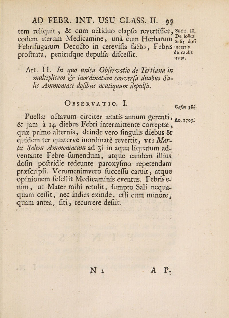 tem reliquit; &amp; cum o£tiduo elapfo revertiflet, sect.il eodem iterum Medicamine, una cum Herbarum satis^uSi Febrifugarum Decofto in cerevifia fa£to, Febris incertis proftrata, penitufque depulfa difceffit. de&lt;aufis irnta» Art. II. In quo unica Obfervatio de Tertiana in multiplicem &amp; inordinatam converfa duabus Sa- lis Ammoniaci dojibm neutiquam depulfa• Observatio. L ,,, Cafus s-l» Puella: o£tavum circiter statis annum gerenti, , &amp; jam a 14 diebus Febri intermittente correptae s quae primo alternis , deinde vero fingulis diebus 8c quidem ter quaterve inordinate revertit, vn Mar- iii Salem Ammoniacum ad ji in aqua liquatum ad¬ ventante Febre fumendum, atque eandem illius dofin poftridie redeunte paroxyfmo repetendam pradcripfi. Verumenimvero fucceflu caruit, atque opinionem fefellit Medicaminis eventus. Febris nim, ut Mater mihi retulit, fumpto Sali nequa» quam ceilit, nec indies exinde , etfi cum minore^ quam antea, fiti, recurrere defiit.