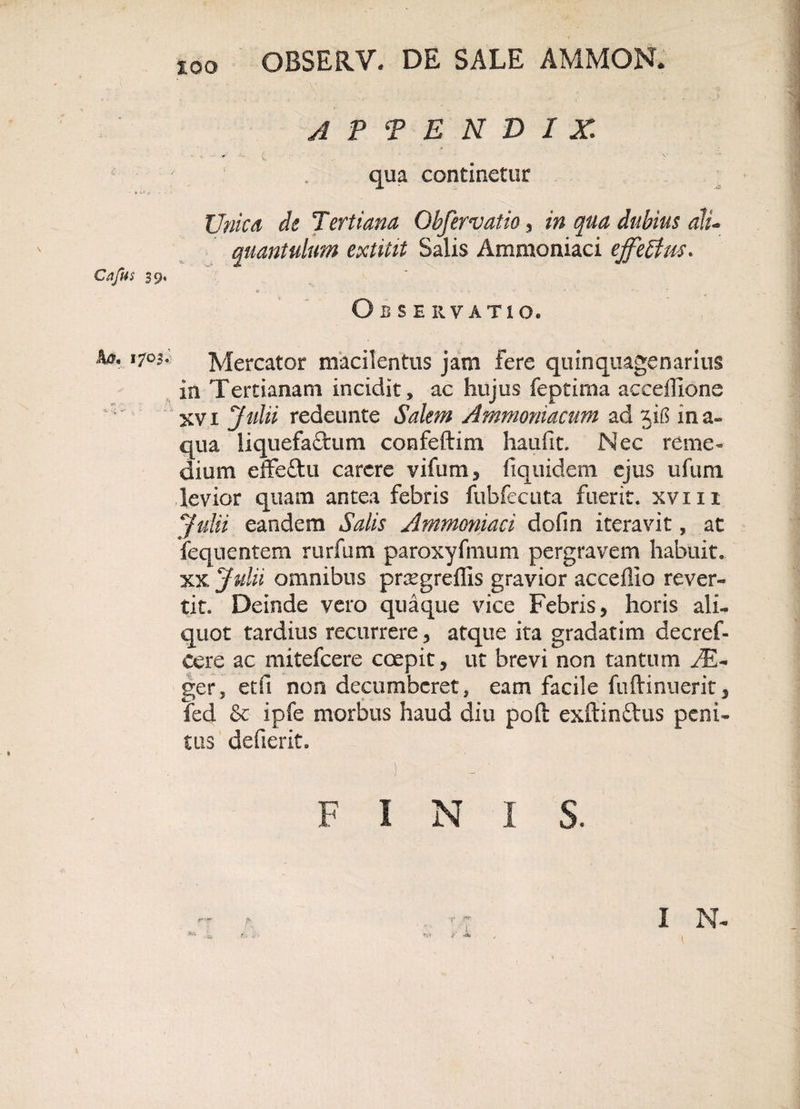 Cafus 39, APPENDIX ■ i ; ' qua continetur Unica de Tertiana Obfervatio , in qua dubius ali- quantulum extitit Salis Ammoniaci ejfetfus. Observatio, ^ ,7°l Mercator macilentus jam fere quinquagenarius in Tertianam incidit, ac hujus feptima accefiione xvi Julii redeunte Salem Ammoniacum ad ji£$ ma» qua liquefactum confeftim haufit. Nec reme» dium effeftu carere vifum, fiquidem ejus ufum levior quam antea febris fubfecuta fuerit, xvxn Julii eandem Salis Ammoniaci dofm iteravit, at fequentem rurfum paroxyfmum pergravem habuit, xx Julii omnibus prxgrdlis gravior acceflio rever¬ tit. Deinde vero quaque vice Febris, horis ali» quot tardius recurrere, atque ita gradatim decref- cere ac mitefcere coepit, ut brevi non tantum JE~ ger, etfi non decumberet, eam facile fuftiniierit, fed &amp; ipfe morbus haud diu pofi: exftin&amp;us peni¬ tus defierit. i N I v,v I N- F S.