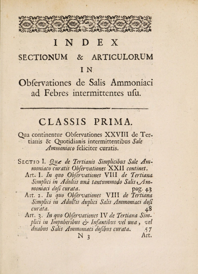 INDEX SECTIONUM 8c ARTICULORUM I N Obfervationes de Salis Ammoniaci ad Febres intermittentes ufu. CLASSIS PRIMA. Qua continentur Obfervationes XXVIil de Ter¬ tianis &amp; Quotidianis intermittentibus Sale Ammoniaco feliciter curatis. Sectio I. §ru/c de Tertianis Simplicibus Sale Am~ maniaco curatis Obfervationes XXII continet. Art. I. In quo Obfervationes VIII de Tertiana Simplici in Adultis una tantummodo Salis tAIm- moniaci dofi curata. pag. 4,3 Art. 2. In quo Obfervationes VIII de Tertiana Simplici in Adultis duplici Salis Ammoniaci dofi curata. 48 Arr. 3. In quo Obfervationes IV de Tertiana Sim¬ plici in Impuberibus &amp; Infantibus vel una, vel duabus Salis Ammoniaci dotibus curata.. 5 7