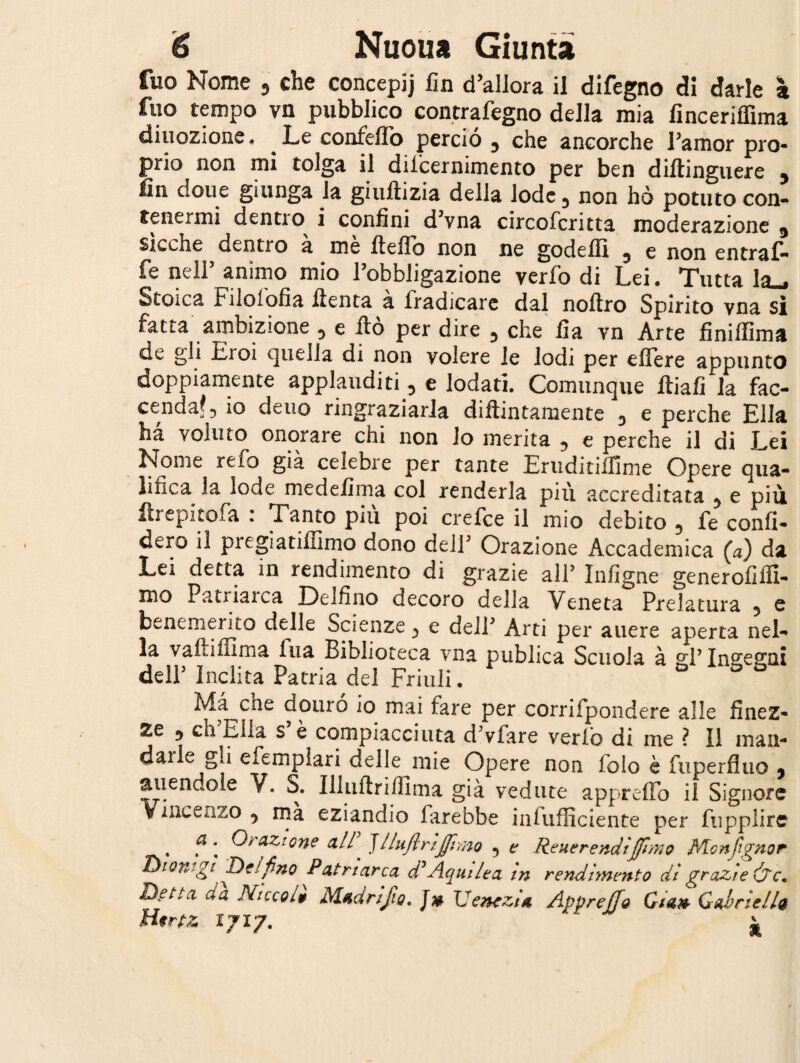 fuo Nome , che concepij fin d’allora il difegno di darle z fuo tempo vn pubblico contrafegno della mia finceriffima diuozione. Le confeflo perciò y che ancorché Pamor pro¬ prio non mi tolga il difcernimento per ben diftinguere y fin clone giunga la giuftizia della lode., non hò potuto con¬ tenermi dentio i confini d3vna circofcritta moderazione y sicché dentro à me fteffò non ne godeflì y e non entraf- fe nell’ animo mio l’obbligazione verfo di Lei. Tutta la-. Stoica Filofofia ftenta à fradicare dal noftro Spirito vna si fatta ambizione D e ito per dire y che fia yn Arte finiffima de gli Eioi quella di non volere le lodi per effere appunto doppiamente applauditi , e lodati. Comunque ftiafi la fac¬ cenda? 3 io deuo ringraziarla diftintamente y e perche Ella ha voluto onorare chi non lo merita , e perche il di Lei Nome refo già celebre per tante Eruditiifime Opere qua¬ lifica la lode me defi ma col renderla piu accreditata y e più ftrepitofa . Tanto piu poi crefce il mio debito 5 fe confi¬ derò il pregiatiffimo dono dell3 Orazione Accademica (a) da Lei detta in rendimento di grazie all’ Infigne generofiffi- mo Patriarca Delfino decoro della Veneta Prelatura , e benemerito delle Scienze e dell* Arti per auere aperta nel¬ la vaftiffima fua Biblioteca vna publica Scuola à gp Insegni dell3 Inclita Patria del Friuli. G Ma cne douró io mai fare per corrifpondere alle finez¬ ze ^ eh iella s e compiacciuta d3vfare verfò di me ? Il man- dalie gii efemplari delle mie Opere non folo è fuperfluo y tallendole V. S. Iliuftriflima già vedute appretto il Signore Vincenzo 5 mà eziandio farebbe infufficiente per fupplire , ? \ Oh azione all Jlluflrìjftmo 5 e Reverendi(fimo Me nfi gnor Dionigi 'Delfino Patriarca d*Aquile a in rendimento di grazie (fic. Detta a a Ricco19 Madri fio. J# Venezia. Appreffo Gian Gabriella Hertz 1717. ^