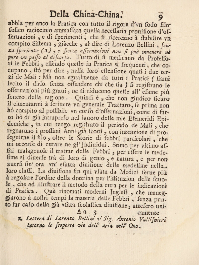 abbia per anco la Pratica con tutto il rigore d’yn fodo filo- fofico raciocinio ammaliata quella neceffària prouifione d’of- feruazioni , e di fperimenti, che fi ricercano à ftabilire vn compito Siftema , giacche , al dire di Lorenzo Bellini , fen- za. fperienze (a) , e fenza offerituzioni non fi può muouere nè pure vn paffo al dìfcorfo. Tutto dì fi medicano da Profeffo- ri le Febbri, e Tendo quelle in Pratica sì frequenti, che oc¬ cupano , ftó per dire , nella loro efienfione quali i due ter¬ zi de Mali : Mà non egualmente da tutti i Pratici ( fi ami lecito il dirlo fenza offendere chi che fi a ) fi regiftrano le offeruazioni più grani, ne sì riducono quelle all’ e fame più leuero della ragione . Quindi è ,, che non giudico ficuro il cimentarmi à fcriuere vn generale Trattato, fe prima non hó compito al polfibile vn corfo d’offeruazioni, come di fat¬ to hò di già intraprefo nel lauoro delle mie Efemeridi Epi¬ demiche , in cui tengo regillrato il periodo de Mali , che regnarono i proffimi Anni già fcorfi , con intenzione di pro¬ ferirne il filo , oltre le Storie di febbri particolari , che mi occorfe di curare ne gl’ Jndiuidui. Stimo per vltimo af¬ fai malagevole il trattar delle Febbri , per effere le mede- lime sì dnierle tra di Joro di genio , e natura , e per noti averli fin’ ora vn’ efatta diuifione delle medefime nelle_ loro dalli. La diuifione fin qui yfata da Medici ferite più à regolare l’ordine della dottrina per l’iffcituzion delle fcito¬ le , che ad iilullrare il metodo della cura per le indicazioni di Pratica. Què rinomati moderni Jnglefi , che maneg¬ giarono à nollri tempi la materia delle Febbri , fenza pun¬ to far calo della- già vlata tcolalìica diuifione, attefero uni- A a 3 eamente a. Lettera dì Lorenzo Bellini al Sig. Antonio Vallifnieri Intorno le /coperte vie delT aria nell' Quo .
