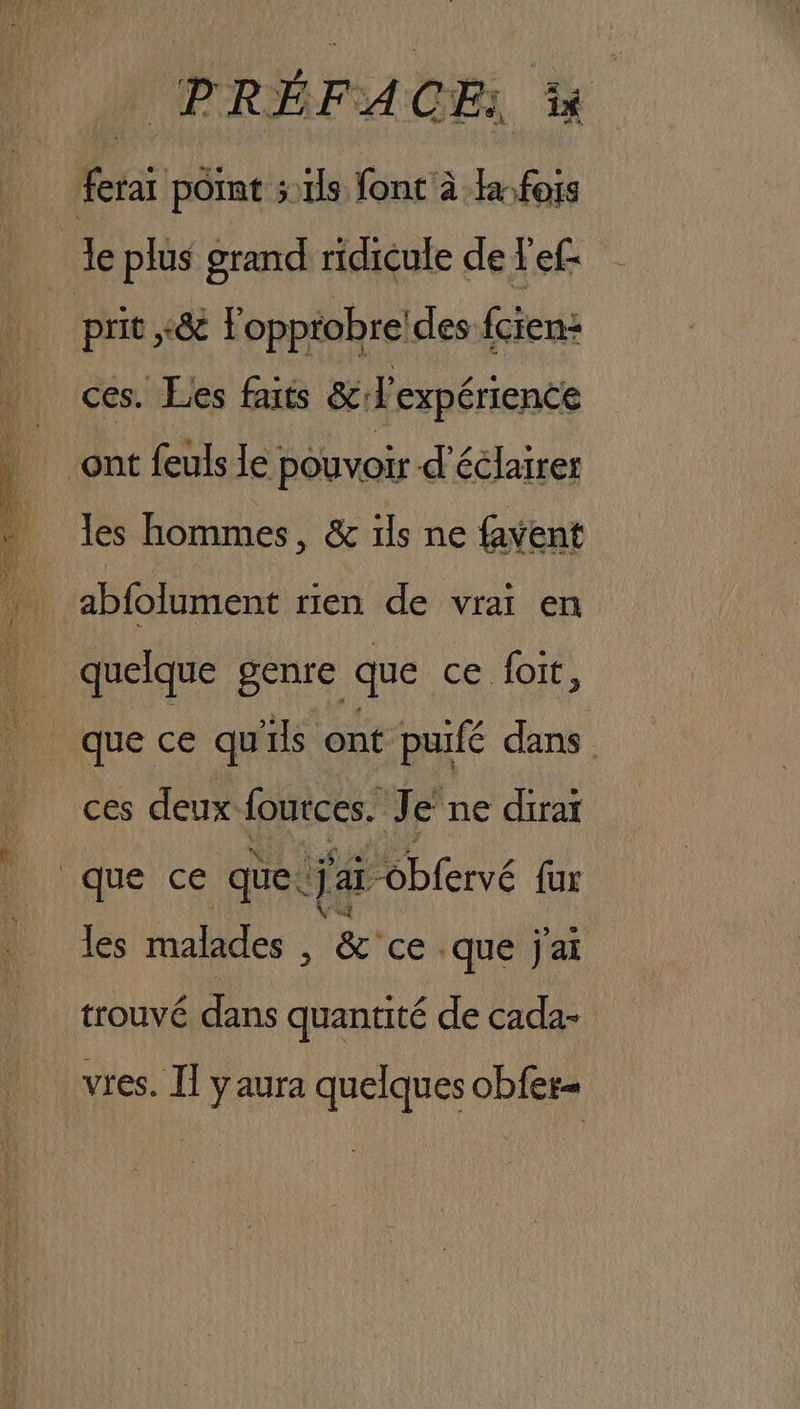 3 RARE, es a SE PRÉFACE &amp; prit ,&amp; l'opptobre!des fcien+ ces. Les faits &amp; expérience ont feuls le pouvoir d'éclairer les hommes, &amp; ils ne favent abfolument rien de vrai en quelque genre que ce foit, ces deux foutces. Je ne dirar les malades , &amp; ce que j'ai trouvé dans quantité de cada- vres. Il y aura quelques obfer-