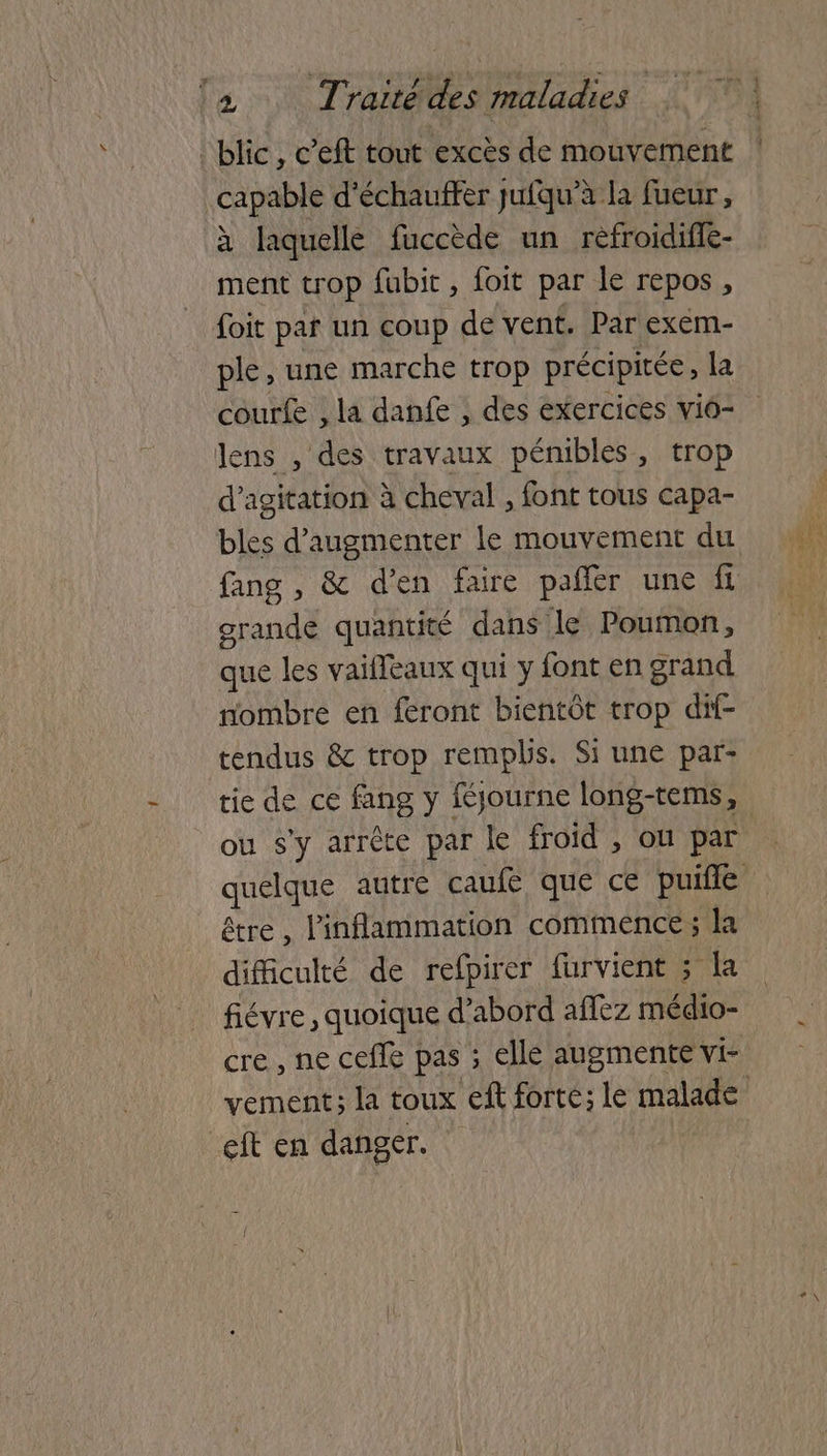 capable d'échauffer jufqu’à la fueur, à laquelle fuccède un réfroidifle- ment trop fubit , foit par le repos, foit par un coup de vent. Par exem- ple, une marche trop précipitée, la courfe , la danfe , des exercices viô- lens , des travaux pémbles, trop d’agitation à cheval , font tous capa- bles d'augmenter le mouvement du grande quantité dans le Poumon, que les vaiffeaux qui y font en grand nombre en feront bientôt trop dif- tendus & trop remplis. Si une par- ou s'y arrête par le froid , où par être, linflammation commence ; la difficulté de refpirer furvient ; la fiévre , quoique d’abord aflèz médio- cre , ne cefle pas ; elle augmente vi- L