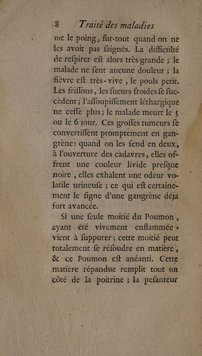 me le poing, fur-tout quand on ne les avoit pas faignés. La difficulté de refpirer eft alors très-grande ; le malade ne fent aucune douleur ; la fièvre eft très- vive , le pouls petit. Les friflons, les fueurs froides fe fuc- cèdent; l'affoupiflement léthargique ne cefle plus; le malade meurt le 5 ou le 6 jour. Ces groffès tumeurs fe convertiflent promptement en gañ- grène: quand on les fend en deux, à l'ouverture des chdavres, elles of- frent une couleur livide prefque noire , elles exhalent une odeur vo- latile urineufe ; ce qui eft certaine- ment Je figne d'une gangrène déja fort avancée, Si une feule moitié du Poumon, ayant été vivement enflammée » vient à fuppurer; cette moitié peut totalement fe réfoudre en matière, & ce Poumon eft anéanti. Cette matière répandue remplit tout un côté de la poitrine ; la pefanteur