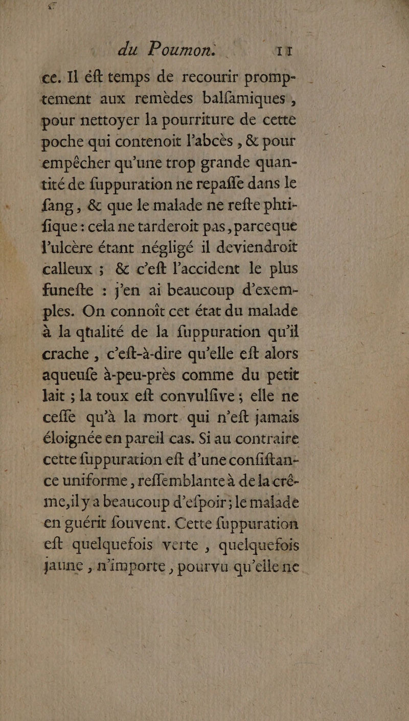 ce. Il éft temps de recourir promp- tement aux remèdes balfamiques , pour nettoyer la pourriture de cette poche qui contenoit l’abcès , & pour ‘empêcher qu’une trop grande quan- tité de fuppuration ne repañle dans le fang, & que le malade ne refte phti- fique : cela ne tarderoit pas parceque lPulcère étant négligé il deviendroit calleux ; & c’eft l'accident le plus funefte : j'en ai beaucoup d’exem- ples. On connoït cet état du malade à la qtalité de la fuppuration qu'il crache , c’eft-à-dire qu’elle eft alors aqueufe à-peu-près comme du petit lait ; la toux eit convulfive ; elle ne ceffé qu’à la mort qui n’eft jamais éloignée en pareil cas. Si au contraire cette fuppuration eft d’une confiftan- ce uniforme , reflemblanteà de la cré- me, il y a beaucoup d’efpoir; le malade en guérit fouvent. Cette fuppuration eft quelquefois verte , quelquefois jaune , n'importe , pourvu qu’ellene