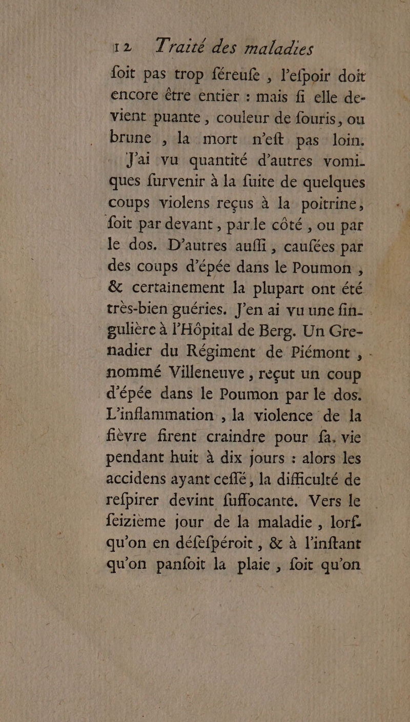 {oit pas trop féreufe , l’efpoir doit encore étre entier : mais fi elle de- vient puante , couleur de fouris, ou brune , la mort nft pas loin. J'ai vu quantité d’autres vomi. ques furvenir à la fuite de quelques coups violens reçus à la poitrine, foit par devant, parle côté , ou par le dos. D’autres aufli, caufées par des coups d'épée dans le Poumon , & certainement la plupart ont été trés-bien guéries. J'en ai vu une fin: . gulière à l'Hôpital de Berg. Un Gre- nadier du Régiment de Piémont , - nommé Villeneuve ; rèçut un coup d'épée dans le Poumon par lé dos: L'inflammation , la violence de la fièvre firent craindre pour fa, vie pendant huit à dix jours : alors les accidens ayant cefé, la difficulté de refpirer devint fuffocanté. Vers le feizième jour de la maladie, lorf qu'on en défefpéroit , & à l’inftant qu'on panfoit la plaie , foit qu’on