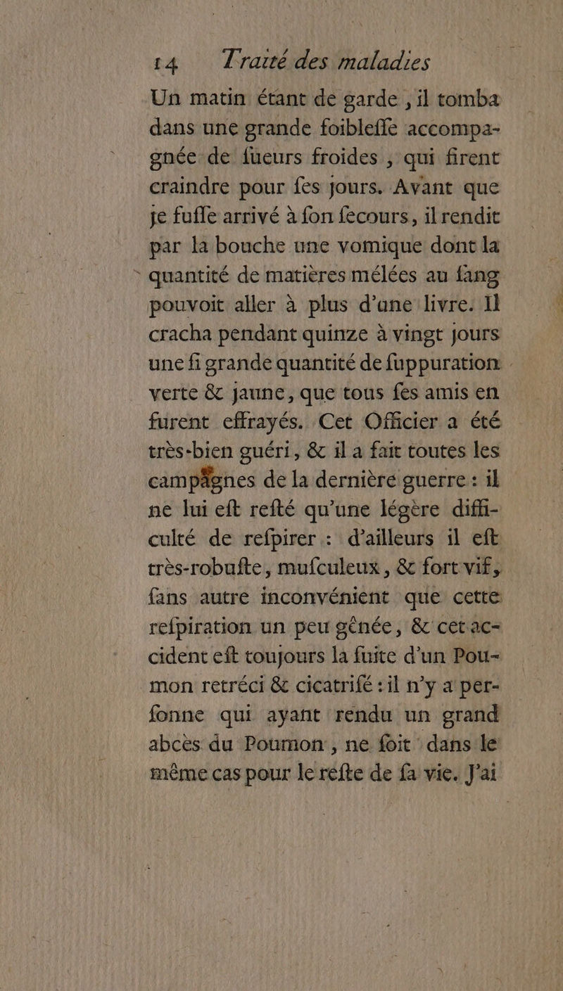 Un matin étant de garde , il tomba dans une grande foibleffe accompa- gnée de dueurs froides , qui firent craindre pour fes Jours. Avant que je fufle arrivé à fon fecours, il rendit par la bouche une vomique dont la : quantité de matières mélées au {ang pouvoit aller à plus d’ane livre. Il cracha pendant quinze à vingt Jours une fi grande quantité de fuppuration: verte & Jaune, que tous fes amis en furent effrayés. Cet Officier a été très-bien guéri, & il a fair toutes les campägnes de la dernière guerre : il ne lui eft refté qu’une légère diffi- culté de refpirer : d’ailleurs il eft très-robufte, mufculeux, & fort vif, fans autre inconvénient que cette refpiration un peu gènée, & cetac- cident eft toujours la fuite d’un Pou- mon retréci & cicatrifé : il n’y a per- fonne qui ayant rendu un grand abcès du Poumon: , ne foit dans le même cas pour le réfte de fa vie. J'ai