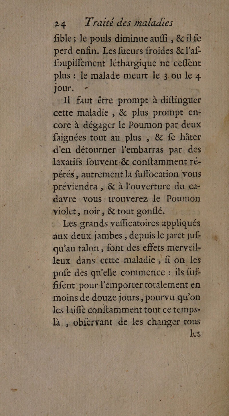 fible; le pouls diminue auffi , &ilfe perd enfin. Les fueurs froides & Paf- fupifflement léthargique ne ceflent plus : le malade meurt IL zou le4. Jour. Il faut être prompt à ditiégés cette maladie , & plus prompt en- core à dégager le Poumon par deux faignées tout au plus , & fe hâter d’en détourner l'embarras par des laxatifs fouvent.& conftamment ré- _pétés, autrement la fuffocation vous préviendra ; & à l'ouverture du ça- davre vous trouverez le Poumon violet, noir, & tout gonflé. Les grands veflicatoires appliqués aux deux jambes, depuis le jaret ju£ qu’au talon, font des effets merveil- leux dans cette maladie, fi on les pofe dès qu’elle commence : ils fuf- fifent pour l'emporter totalement en moins de douze jours, pourvu qu’on les lai conftamment tout ce temps- B ,.obfervant de les changer tous | es