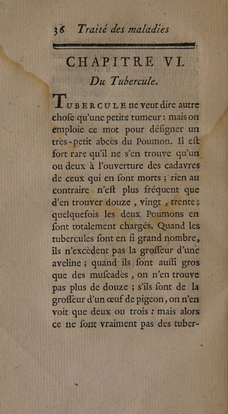 (CHAPITRE VL Du Tubercule. chofe qu’une petite tumeur: maison émploie ce mot pour défigner un très-petit abcès du Poumon. Il et fort rare qu'il ne s'en trouve qu'uf, ou deux à l'ouverture des cadavres contraire n’eft plus fréquent que d’en trouver douze , vingt trente; quelquefois les deux Poumons en font totalement chargés. Quand les aveline ; quand ils font auffi gros que des mufcades , on n’en trouve pas plus de douze ; s'ils font de la groffeur d’un œuf de pigeon, on n’en voit que deux ou trois : mais alors ce ne font vraiment pas des tuber-