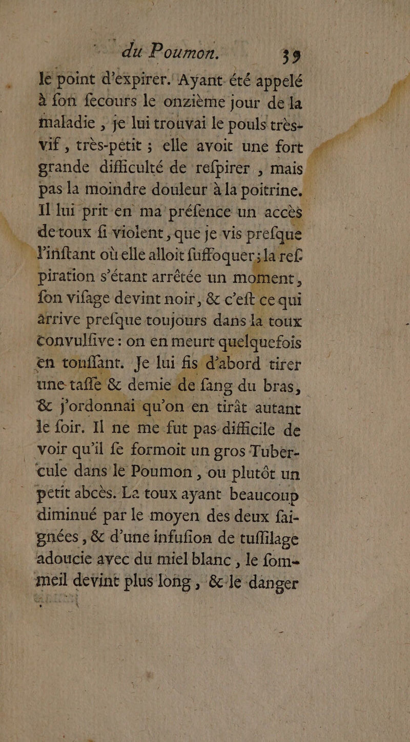A. D NE Poumon. 33 Je point d'expirér. Ayant. été appelé à fon fecours le onzième Jour de la vif, très-petit ; elle avoit une fort Il lui prit en ma préfence un accès detoux fi violent , que je vis prefque piration s'étant arrêtée un moment , {on vifage devint noir, & c’eft ce qui arrive prefque toujours dans la toux convulfve: on en meurt quelquefois & j'ordonnai qu'on en tirât autant cule dans lé Poumon , ou plutôt un diminué par le moyen des deux fai- gnées , & d’une infufion de tuflilage adoucie avec du miel blanc , le fom= se d'El