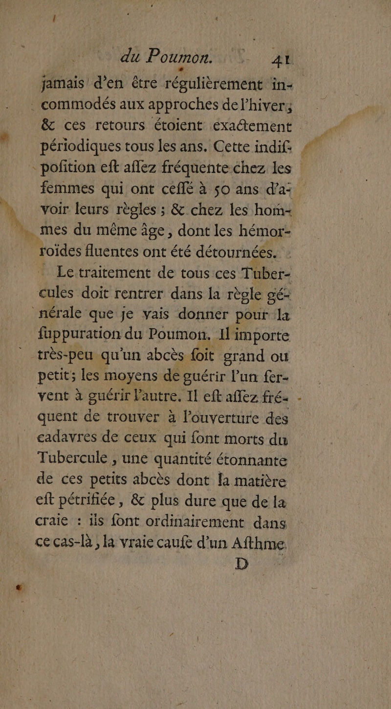 du Poumon. CR: | jamais den être iébatierémehée in+ . commodés aux approches del’hivery & ces retours étoient exactement -pofition eft aflez fréquente chez les femmes qui ont ceflé à 50 ans d'a: s voir leurs règles : &.chez les hom- 4 mes du même âge, dont les hémor- | roïdes fluentes ont été détour nées. _ Letraitement de tous ces Tüber- cules doit rentrer dans la règle gé- nérale que je vais donner pour 11 fuppuration du Poumon. Il importe très-peu qu'un abcès foit grand ou petit; les : moyens de guérir l’un fer- vent à guérir l'autre, Il eft afez fré- quent de trouver à l'ouverture des cadavres de ceux qui font morts du Tubercule , une quantité étonnante de ces petits abcès dont la matière eft pétrifiée, & plus dure que de la craie : 1is {ont ordinairement dans ce cas-là , la vraie caufe d’un Afthme D