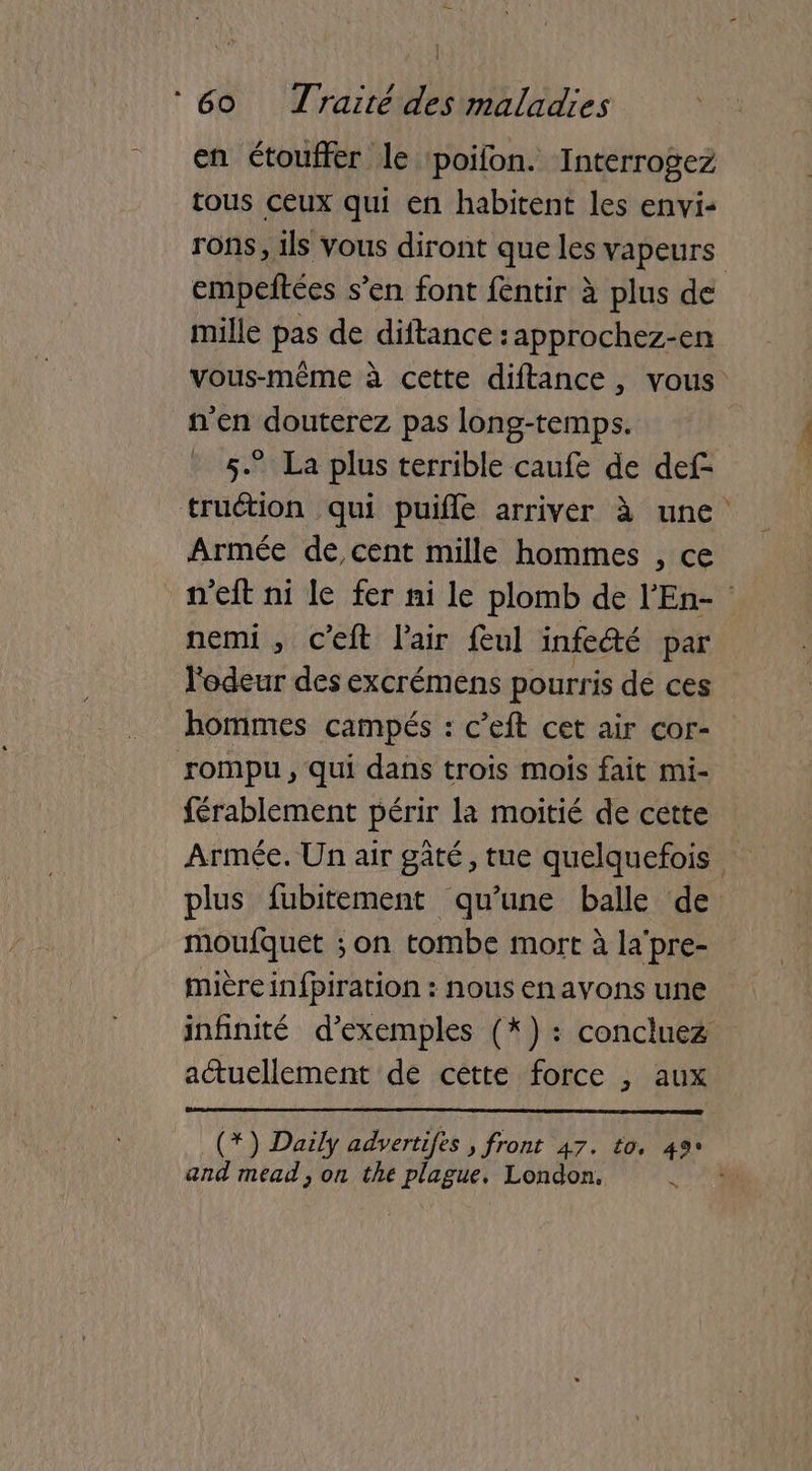 en étouffer le poifon. Interrogez tous ceux qui en habitent les envi- rons, 1ls vous diront que les vapeurs empeftées s’en font fentir à plus de mille pas de diftance : approchez-en vous-même à cette diftance, vous n'en douterez pas long-temps. 5.” La plus terrible caufe de def- truétion qui puifle arriver à une Armée de cent mille hommes , ce n’eit ni le fer ni le plomb de l'En- nemi , c’eft l'air feul infeété par l'odeur des excrémens pourris dé ces hommes campés : c’eft cet air cor- rompu, qui dans trois mois fait mi- férablement périr la moitié de cette Armée. Un air gâté, tue quelquefois plus fubitement qu’une balle de moufquet ; on tombe mort à la’ pre- mière infpiration : nous en avons une infinité d'exemples (*) : concluez actuellement de cette force , aux _(*) Daily adyvertifes » front 47. to. 49% and mead , on the plague, London. ;