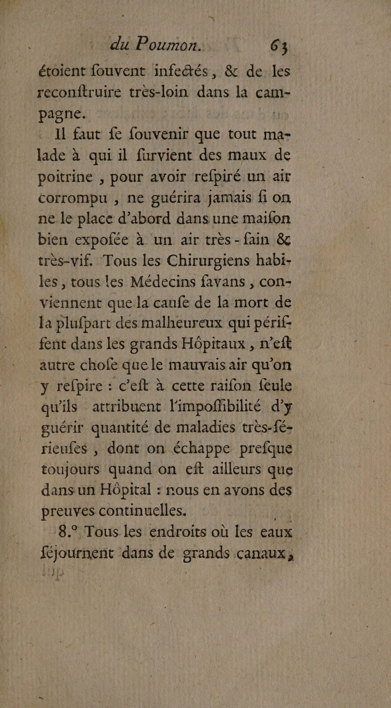 étoient fouvent infectés, & de les reconitruire très-loin dans la cam- pagne. Il faut fe fouvenir que tout ma- lade à qui il furvient des maux de poitrine , pour avoir refpiré un air corrompu , ne guérira Jamais fi on ne le place d’abord dans une maiïfon bien expofée à un air très -fain & très-vif. Tous les Chirurgiens habi- les, tous les Médecins favans , con- viennent que la canfe de la mort de la plufpart des malheureux qui périf _ fent dans les grands Hôpitaux , n’eft autre chofe quele mauvaisair qu'on y réfpire : c’eft à certe raifon feule qu'ils attribuent l'impoñibilité d’y guérir quantité de maladies très-fé- rieufes , dont on échappe prefque toujours quand on eft ailleurs que dans un Hôpital : sous en avons des preuves continuelles. | 8.° Tous les endroits où les eaux ! féjournent dans de grands canaux,