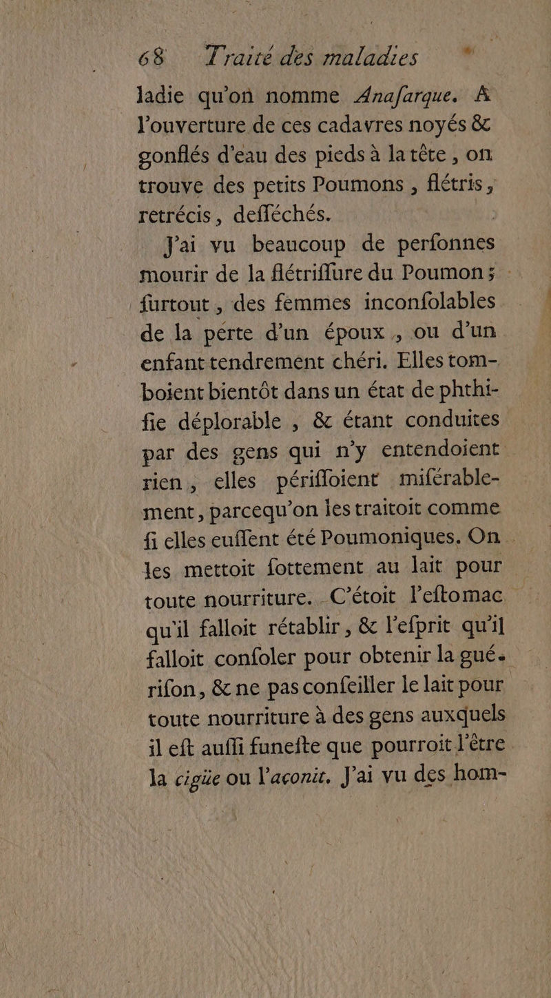 ladie qu'on nomme ÆAna/farque. À l'ouverture de ces cadavres noyés &c gonflés d’eau des pieds à latête , on trouve des petits Poumons , flétris, rétrécis, defléchés. Jai vu beaucoup de perfonfiés mourir de la flétriflure du Poumon; : furtout , des femmes inconfolables de la pérte d’un époux , ou d’un enfant tendrement chéri. Elles tom- boient bientôt Hu un état de phthi- fie déplorable , & étant conduites par des gens qui n'y entendoient rien, elles périfloient miférable- ment, parcequ’on les traitoit comme fi elles euffent été Poumoniques. On les mettoit fottement au lait pour toute nourriture. C’étoit leftomac qu'il falloit rétablir , & l’efprit qu'il falloit confoler pour obtenir lagué. rifon, & ne pas confeiller le lait pour toute nourriture à des gens auxquels il eft aufli funeite que pourroit l'être la cigüe ou l'açonit. J'ai vu des hom-