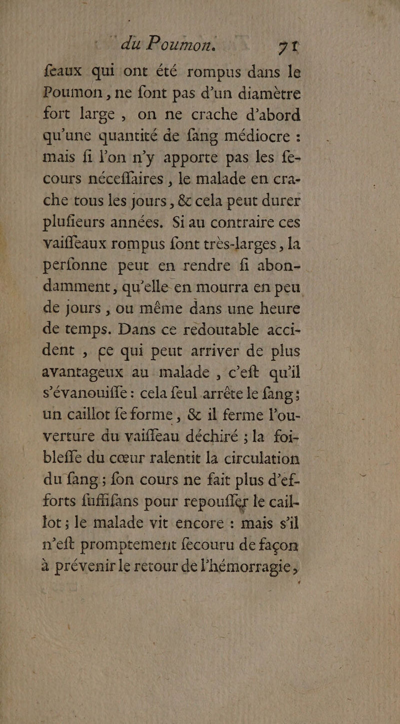 feaux qui ont été rompus dans le Poumon , ne font pas d’un diamètre fort large , on ne crache d’abord qu'une quantité de fang médiocre : mais fi l'on n’y apporte pas les fe- cours néceflaires , le malade en cra- che tous les jours, & cela peut durer plufieurs années. Siau contraire ces vaiflèaux rompus font très-larges, la perfonne peut en rendre fi abon- damment, qu’elle en mourra en peu de jours , ou même dans une heure de temps. Dans ce redoutable acci- dent , ce qui peut arriver de plus avantageux au malade , c’eft qu'il s'évanouile : cela feul arrête le fang un caillot fe forme, & il ferme l’ou- vérture du vaiffeau déchiré ; la foi- bleffe du cœur ralentit la circulation du fang ; fon cours ne fait plus d’ef- forts fufifans pour repoufler le cail- Jot ; le malade vit encore : mais sil n’eft promptement fecouru de façon à prévenir le retour de l’hémorragie,