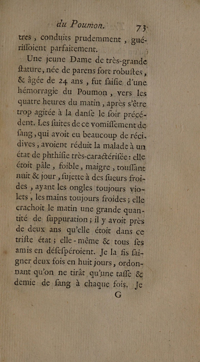 tres , conduits prudemment »-ué- _rifloient parfaitement. 1 Une jeune Dame de très-grande ftature, née de parens fort robuites ; & âgée de 24 ans , fut faifie d’une hémorragie du Poumon, vers Les quatre heures du matin, après s'être trop agitée à la danfe le foir précé- dent. Les fuites de ce vomiflement de lang , qui avoit eu beaucoup de réci. dives ; avoient réduit la malade à un état de phthifie très-caratérifée : elle étoit pâle , foible, maigre, touflänt nuit &c jour , fujette à des füeurs froi- des ; ayant les ongles toujours vio- lets , les mains toujours froides : elle crachoit le matin une grande quan- tuté de füppuration ; il y avoit près de deux ans qu’elle étoit dans ce trifte état; elle-même & tous fes amis en défefpéroient. Je la fis fai- gner deux fois en huit jours, ordon- nant qu'on ne tirât qu'une tafle & demie de fang à chaque fois, je de. G