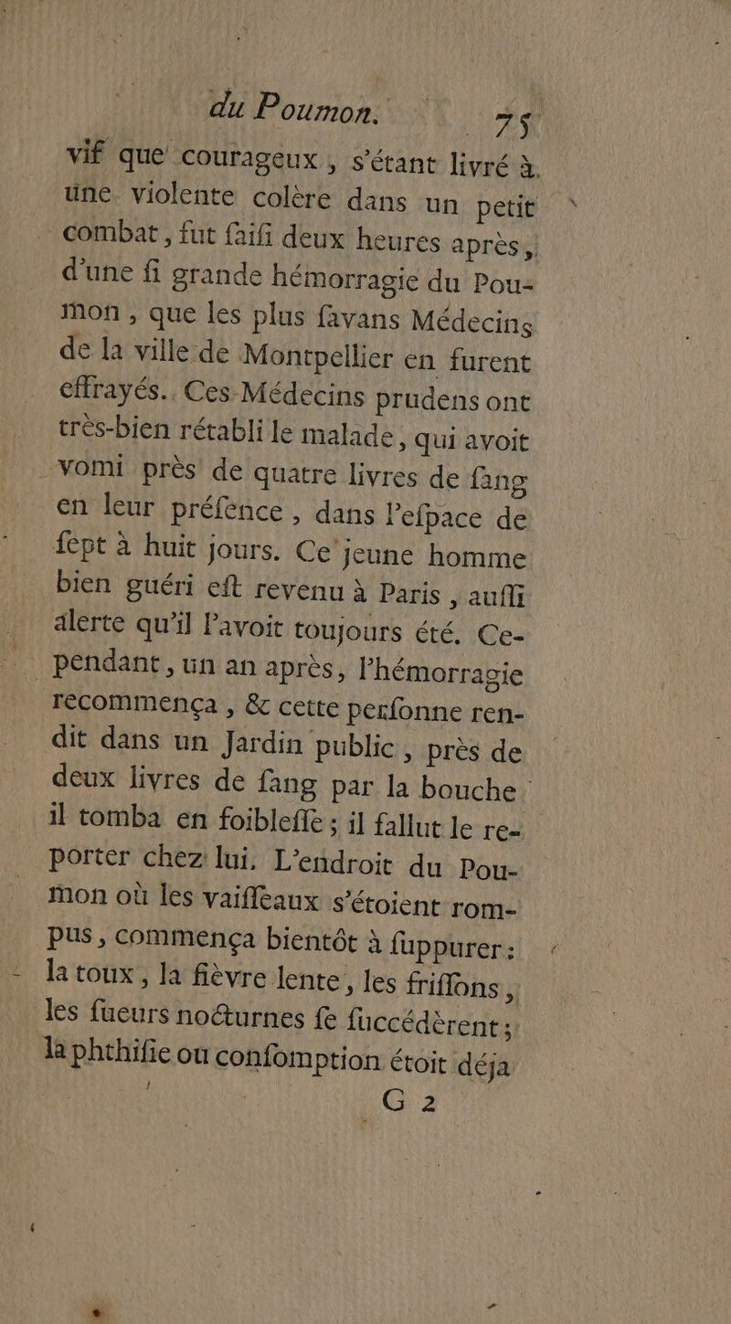 vif que Courageux , s'étant livré à une violente colère dans un petit combat , fut faifi deux heures après, d'une fi grande hémorragie du Pou- mon , que les plus favans Médecins de la ville de Montpellier en furent cffrayés.. Ces Médecins prudens ont très-bien rétabli le malade, qui avoit vomi près de quatre livres de fang en leur préfence , dans lefpace de fpt à huit jours. Ce'jeune homme bien guéri eft revenu à Paris ; aufli alerte qu’il Pavoit toujours été. Ce- pendant, un an après, lhémorragie | Tecommença , Ëc cette perfonne ren- dit dans un Jardin public, près de deux livres de fang par la bouche. il tomba en foibleffe ; il fallut le re porter chez lui, L'endroit du Pou- Mon où les vaifleaux s’étoient rom- PUS, commença bientôt à fuppurer : la toux, la fièvre lente, les friflons Fe les fueurs no@urnes fe fuccédèrent: la phthifie où confom ption étoit déja G 2