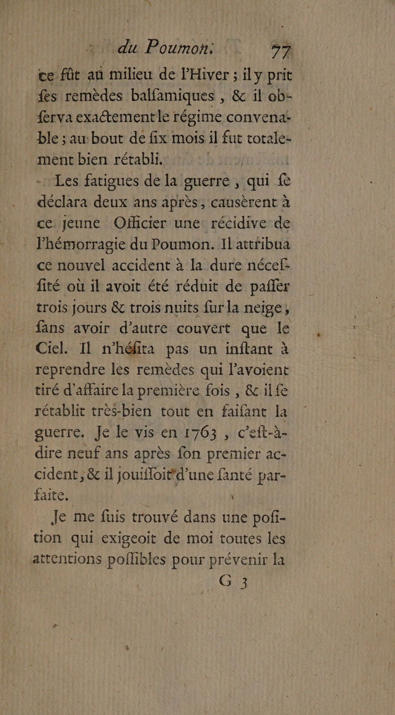 ce fût an milieu de l’Hiver ; ily prit fs remèdes balfamiques , & il ob- frva exactement le régime convena- ble ; au:bout de fix mois il fut totale: ment bien rétabli. Les fatigues de la guerre , qui re déclara deux ans après, causèrent à ce jeune Officier une: récidive de lhémorragie du Poumon. Il attribua ce nouvel accident à la dure nécef- fité où il avoit été réduit de pañèr fans avoir d'autre couvert que le Ciel. Il n’héfita pas un inftant à reprendre les remèdes qui lavoient tiré d'affaire la première fois , & ilf rétablit très-bien tout en faifant la guerre. Je le vis en 1763 , c’eft-à- dire neuf ans après fon premier ac- cident ; & 1l jouifloit'd’une fanté par- faite, : Je me füuis trouvé dans une pof- tion qui exigeoit de moi toutes les attentions poilibles pour prévenir la _G 3 t Y