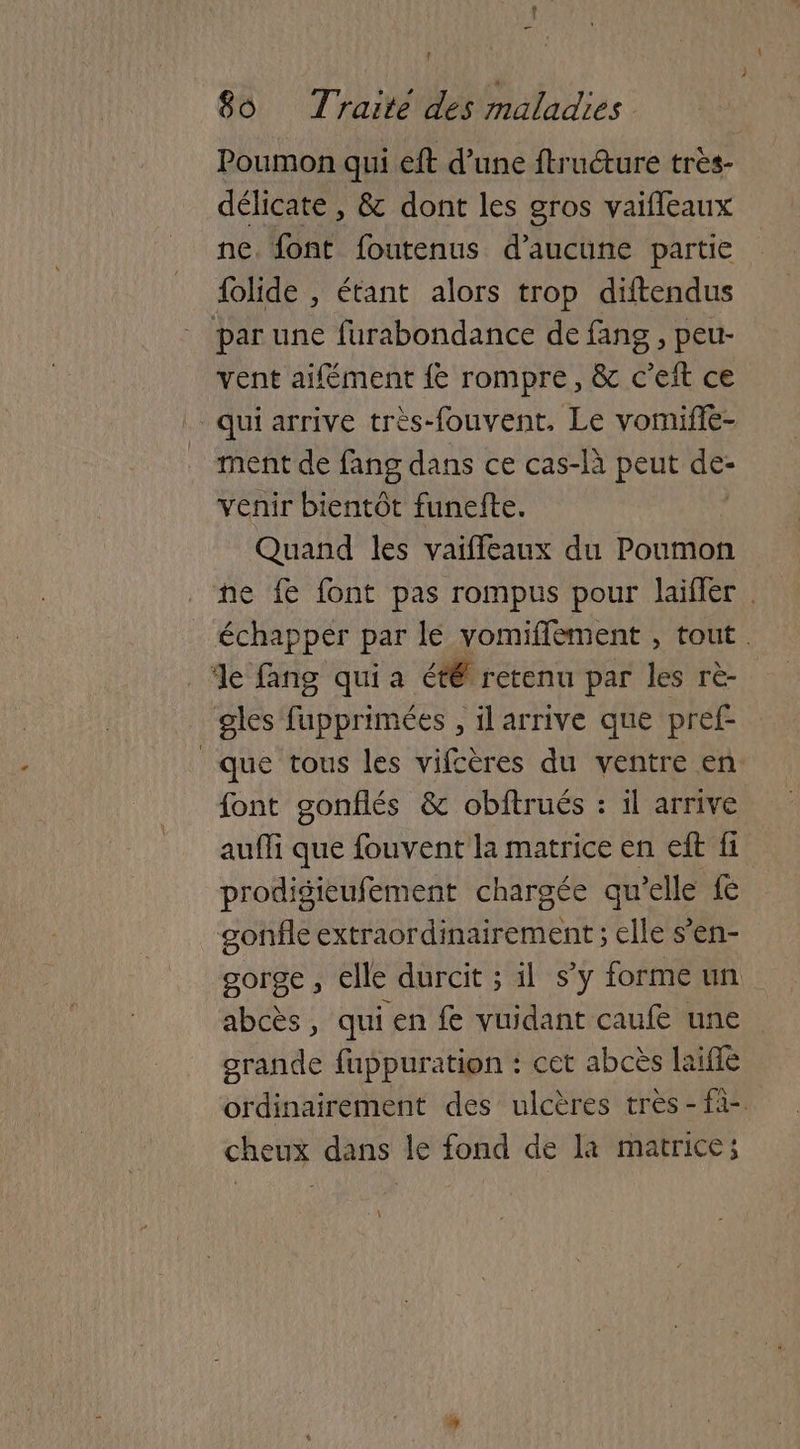 Poumon qui eft d’une ftructure très- délicate , & dont les gros vaifleaux ne. font foutenus d'aucune partie {olide , étant alors trop diftendus par une furabondance de fans , peu- vent aifément {e rompre, & c’eft ce qui arrive très-fouvent, Le vomifie- ment de fang dans ce cas-là peut de- venir bientôt funefte. Quand les vaiffeaux du Poumon ne fe font pas rompus pour laifler . échapper par le vomiffement , tout. de fang qui a été retenu par les rè- gles fupprimées , il arrive que pref- que tous les vifcères du ventre en font gonflés & obftrués : 1l arrive auffi que fouvent la matrice en eff fi prodigieufement chargée qu’elle £& sonfle extraordinairement ; elle s’en- gorge, elle durcit ; il s’y forme un abcès, qui en fe vuidant caufe une grande fuppuration : cet abcès laifle ordinairement des ulcères très - fà- cheux dans le fond de la matrice;