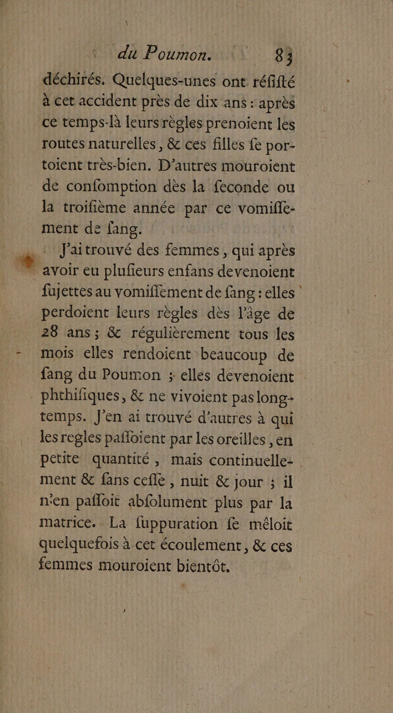 déchirés. Quelques-unes ont réfifté à cet accident près de dix ans : après ce temps-là leurs règles prenoient les routes naturelles, & ces filles fe por- toient très-bien. D’autres mouroient de confomption dès la féconde ou la troifième année par ce vomifle- ment de fang. | J'aitrouvé des femmes, qui après fujettes au vomifflement de fang : elles ‘ perdoient leurs règles dès l'âge de 28 ans; & régulièrement tous les mois elles rendoient beaucoup de fang du Poumon ; elles devenoient phthifiques, & ne vivoient paslong- temps. J'en ai trouvé d'autres à qui les regles pafloient par les oreilles ,en petite quantité, mais continuelle: ment & fans cefle , nuit & jour ; il nen pañloit abfolument plus par la matrice. La fuppuration fe méloit quelquefois à cet écoulement, & ces femmes mouroient bientôt, t