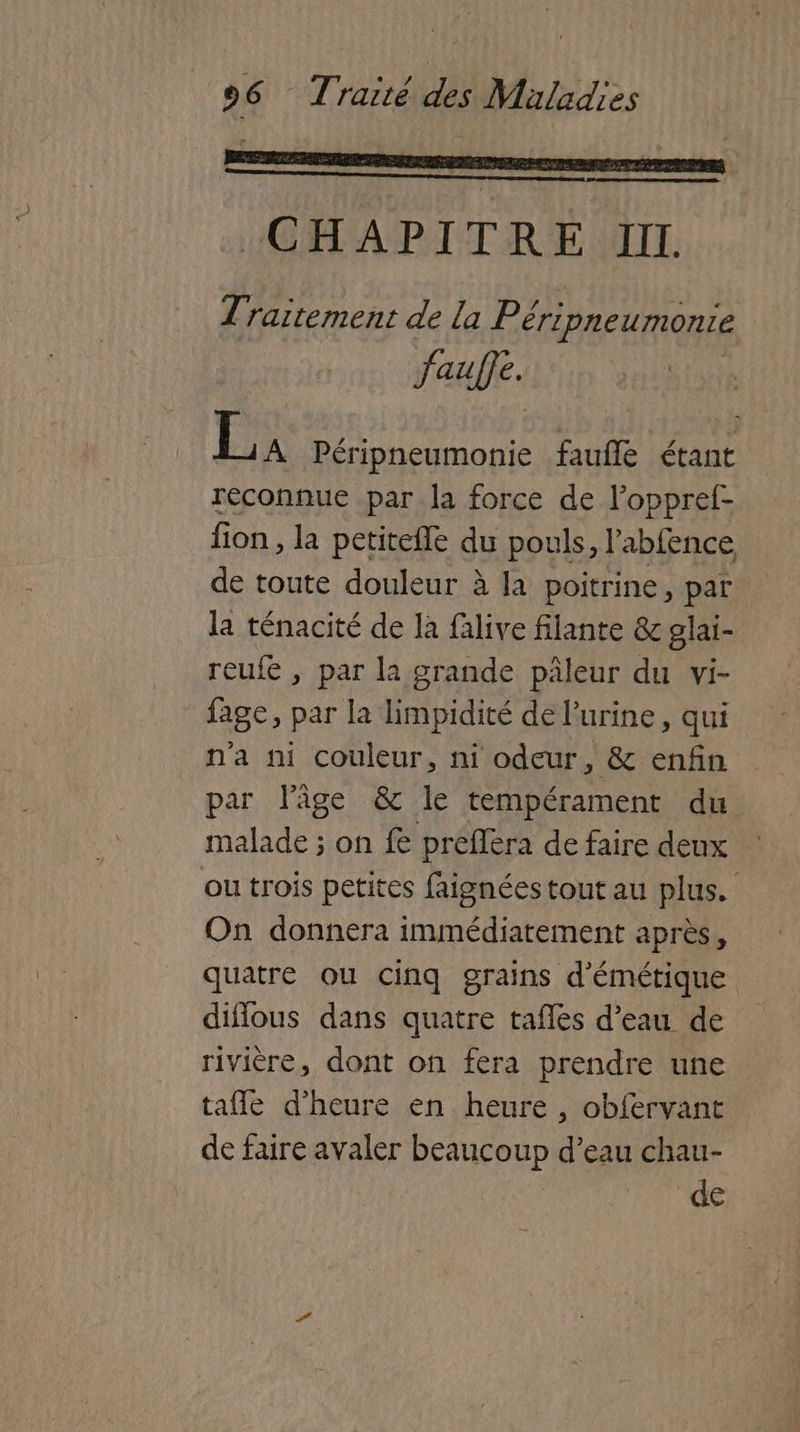 C | CHAPITRE III. Traitement de la Péripneumontie faufe. La Péripneumonie faufle étant reconnue par la force de loppref- fon, la petitefle du pouls, l’abfence de toute douleur à la poitrine, par la ténacité de la falive filante & glai- reufe , par la grande pâleur du vi- fage, par la limpidité de l'urine, qui n'a ni couleur, ni odeur, & enfin par l’âge & le tempérament du malade ; on fe preflera de faire deux ou trois petites faignées tout au plus. On donnera immédiatement après, quatre ou cinq grains d'émétique diflous dans quatre tafles d’eau de rivière, dont on fera prendre une taffe d'heure en heure , obfervant de faire avaler beaucoup d’eau chau- de