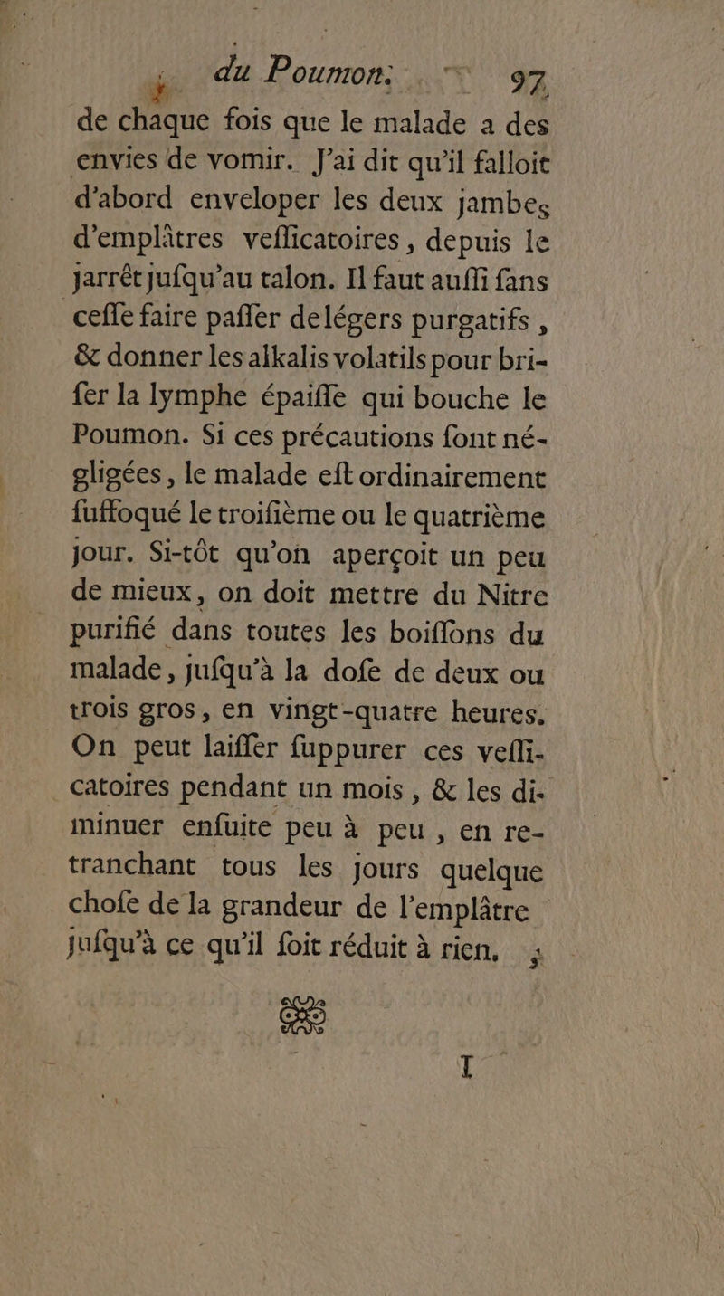 de chaque fois que le malade a des envies de vomir. J'ai dit qu'il falloit d'abord enveloper les deux jambes d'emplâtres veflicatoires , depuis le jarrét jufqu’au talon. Il faut auffi fans ceffe faire pañler delégers purgatifs, & donner les alkalis volatils pour bri- fer la Iymphe épaifle qui bouche le Poumon. Si ces précautions font né- gligées, le malade eft ordinairement fuffoqué le troifième ou le quatrième Jour. Si-tôt qu'on aperçoit un peu de mieux, on doit mettre du Nitre purifié dans toutes les boiflons du malade, jufqu’à la dofe de deux ou trois gros, en vingt-quatre heures. On peut laiffer fuppurer ces vefi. catoires pendant un mois, & les di. iminuer enfuite peu à peu , en re- tranchant tous les jours quelque chofe de la grandeur de l’emplâtre jufqu’à ce qu'il foit réduit à rien, ; se