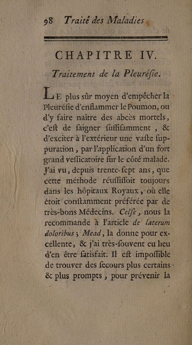 Pleuréfie d’enflammer le Poumon, ou d'y faire naître des abcès mortels, c'eft de faigner fuffifamment , & _ d’exciter à Pextérieur une vañte fup- puration , par l'application d’un fort grand veflicatoire fur le côté malade. Pai vu, depuis trente-fept ans, que dans les hôpitaux Royaux ,-où elle étoit conftamment préférée par de très-bons Médecins. Ce/fe , nous la recommande à Particle de Zarerum doloribus y Mead , la donne pour ex- céllente, & J'ai très-fouvent eu heu d'en être fatisfait. Il eft impoffible & plus prompts , pour prévenir la 2 ‘ cho