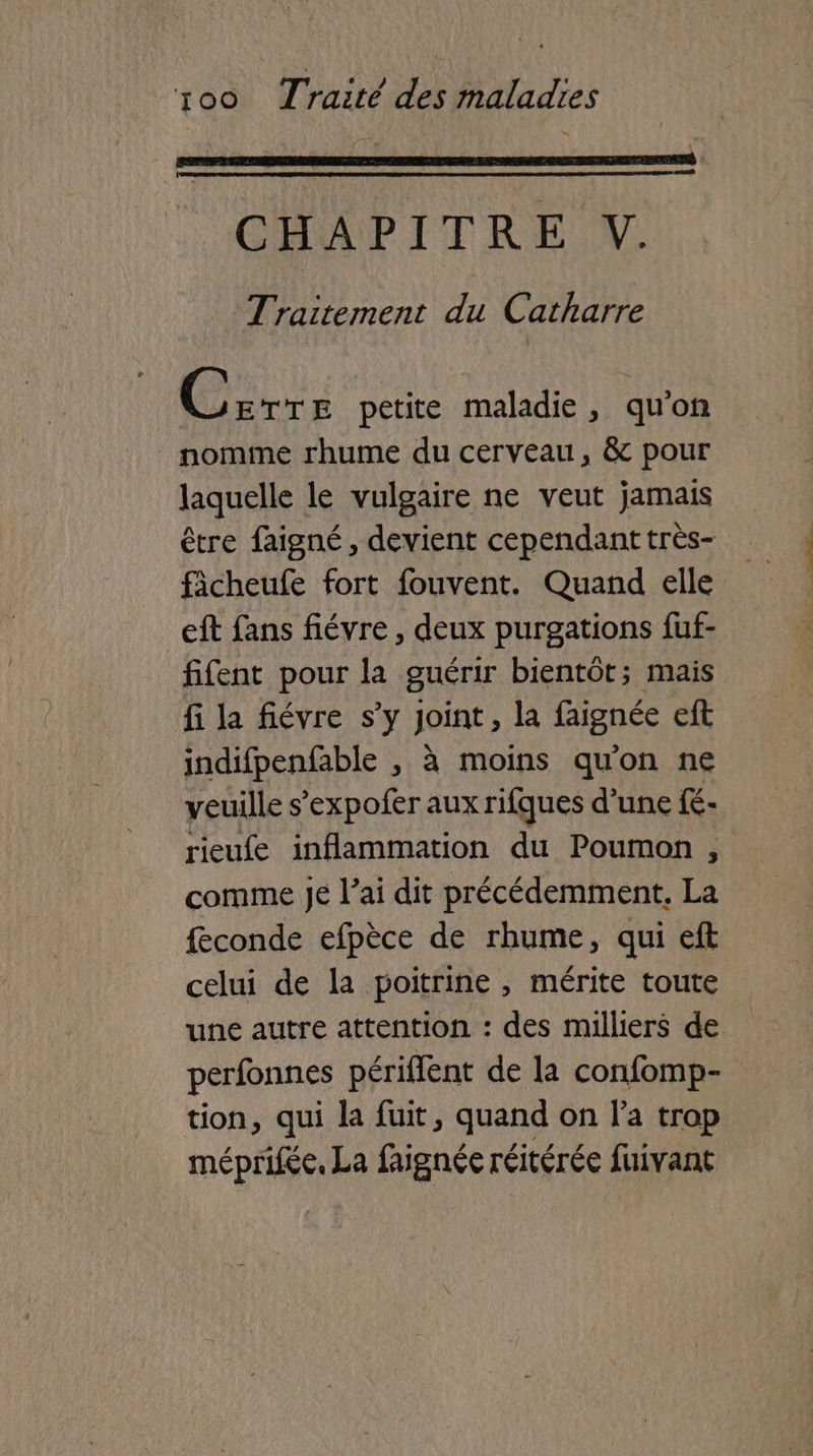 CHAPITRE V. Traitement du Catharre Riou petite maladie, qu'on nomme rhume du cerveau, & pour laquelle le vulgaire ne veut jamais être faigné, devient cependant très- ficheufe fort fouvent. Quand elle eft fans fiévre , deux purgations fuf- fifent pour la guérir bientôt; mais fi la fiévre s’y Joint, la faignée eft indifpenfable , à moins qu'on ne veuille s’expofer aux rifques d’une {é- rieufe inflammation du Poumon , comme Je l’ai dit précédemment. La feconde efpèce de rhume, qui eft celui de la poitrine , mérite toute une autre attention : des milliers de perfonnes périflent de la confomp- tion, qui la fuit, quand on l’a trop méprifée, La faignée réitérée fuivant