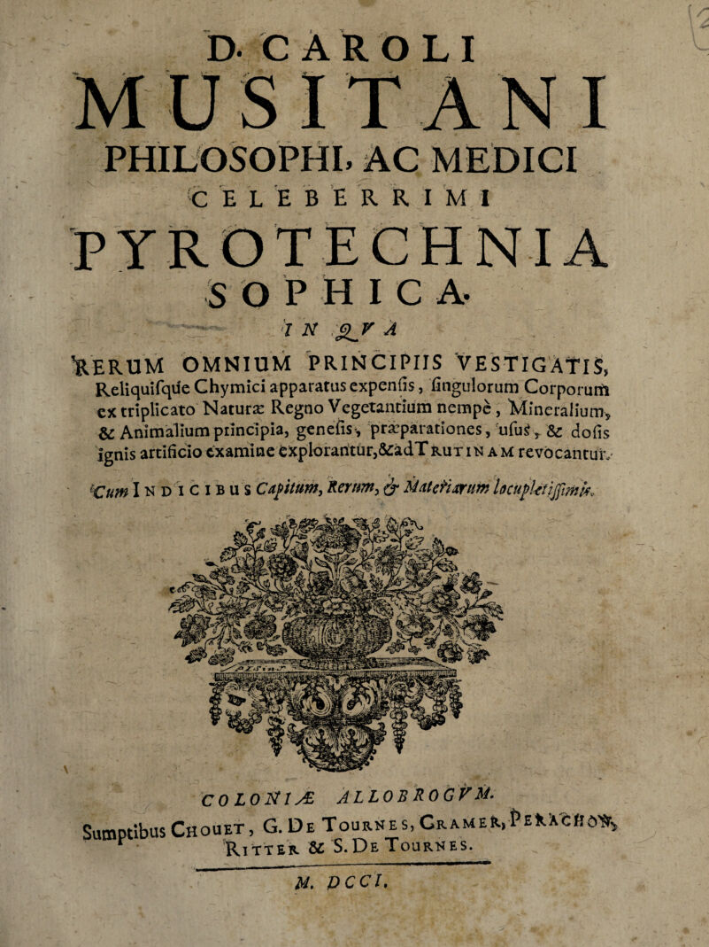 D. CAROLI MUSITANI PHILOSOPHI, AC MEDICI C E L E B E R R I M I PYROTECHNIA S O P H I C A- . v i n <n_v A 'RERUM OMNIUM PRINCIPIIS 'VESTIGATIS, Reliquifque Chymici apparatus expenfis, fingulorum Corporum ex triplicato Natura Regno Vegetantium nempe, Mineralium, & Animalium principia, genefis, praeparationes, ufuS, & dofis Ignis artificio examine explorantur,&adT rutinam revocantur, eCum Indicibus Capitum, Serum, & Matefixrum Igcupktijfmk COLOJStlsZ ALLOBROGUM. Sumptibus Chouet, G. De Tournes, CRAMEft.,pE*.Xcftd% * Ritter &C. S.De Tournes. M. PCCl,