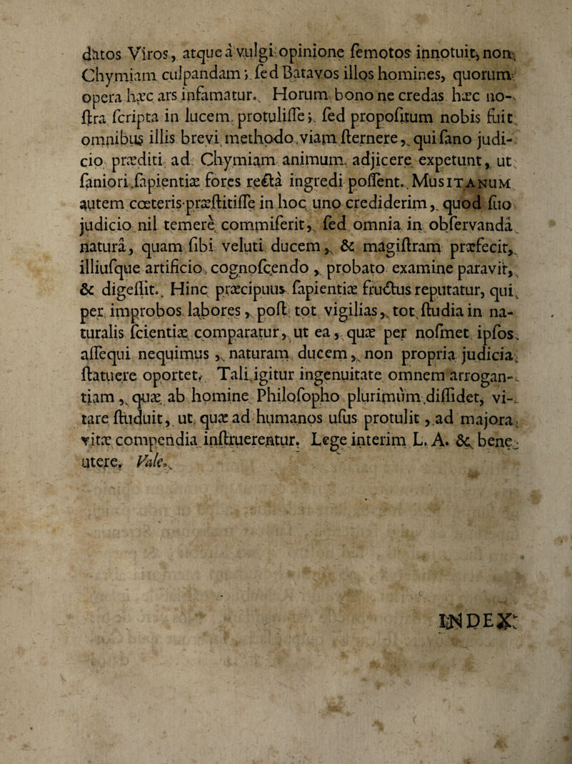 datos Viros , atque a vulgi: opinione femotos- innotuit, noi*. Chymiam culpandam ; fed Batavos illos homines, quorum opera hyc ars infamatur... Horum, bono ne credas hic 110-v fjtra fcripta in lucem, protuliffefed propoffium nobis fuit, omnibus illis brevi, methodo, viamfternere, qui fano judi¬ cio prxditi ad Chymiam animum, adjicere expetunt, ut faniori.fapientis fores re&a ingredi poffent. MusiTanum autem cceteris prarftitiire in hoc uno crediderim,. quod (iio judicio, nij temere commiferit, fed omnia in obfervanda natura , quam fibi veluti ducem, & magiftram prxfecit, illiufque artificio cognofcendo , probato examine paravit, & digeflit.. Hinc praecipuus fapientia: fructus reputatur, qui. per improbos labores,, poft tot vigilias,, tot,ftudia in na¬ turalis fcientia: comparatur , ut ea, qua: per nofmet ipfos. aflequi nequimus ,vnaturam ducem,.non propria judicia, ftatuere oportet,- Tali, igitur ingenuitate omnem arrogan-. tiamqua:. ab homine Philofopho plurimum .diffidet, ve¬ tare ffiiduit, ut qua: ad humanos ufus protulit ,.ad majora. vita: compendia.inftruerentur, Lege interim L. A. &c, benej utere. Vale, ... . -1, n 'W. >- Tr mmx: