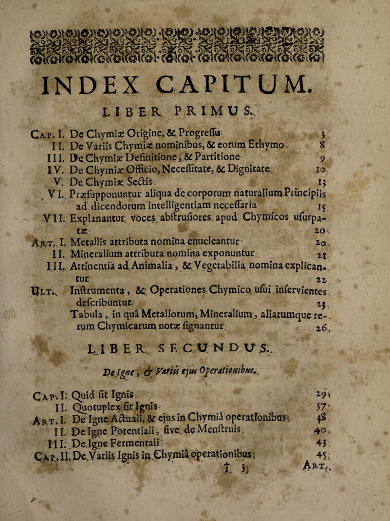 INDEX CAPITUM. UBER PRIMUS., «* —* Cap. I. De Chymia: Origine, & ProgrcfTu- | 3 11. De Vatiis Chymia: nominibus, & eorum Ethymo, 8 III. De Chymia: Definitione, & Partitione 9 I V. De Chymiae Officio, Neceflitate, &: Dignitate, 10 V. De Chymia: Sedis. 15 _ VI. Pradupponuntur aliqua de corporum naturalium Principiis ad dicendorum intelligentiam neceflaria 15 VII. Explanantup voces abftrufiores apud Chymicos ufurpa- tae 20 Art. I. Metallis attributa nomiha enucleantur 20 . I I. Mineralium attributa nomina exponuntur zl I I I. Attinentia ad Animalia, & Vegetabilia nomina explican¬ tur i ' ' 22 IJlt., Inftrumenta, Operationes Chymico, ufui infervientes i deferibuntur 2j Tabula,. in qua Metallorum, Mineralium, aliarumque re-. rum Chymicarum notae lignantur; z6, E .I B E R s F. C U N D U S Ve Igne , & Variis ejus Operationibus.^ Qkv.1;.Quid fit Ignis. 19% II. Quotuplex fit Ignis? 37' Art- I- De Igne A&uali, U ejus ift Chymiil operationibus;; $8 II. De Igne Potentiali, five.de Menftruis. 40, III. De Igne Fermentali 43 ; Cap . II. De,Variis Ignis in Chymia operationibus; 45; ' %' ' ' J; 5> ARTi%