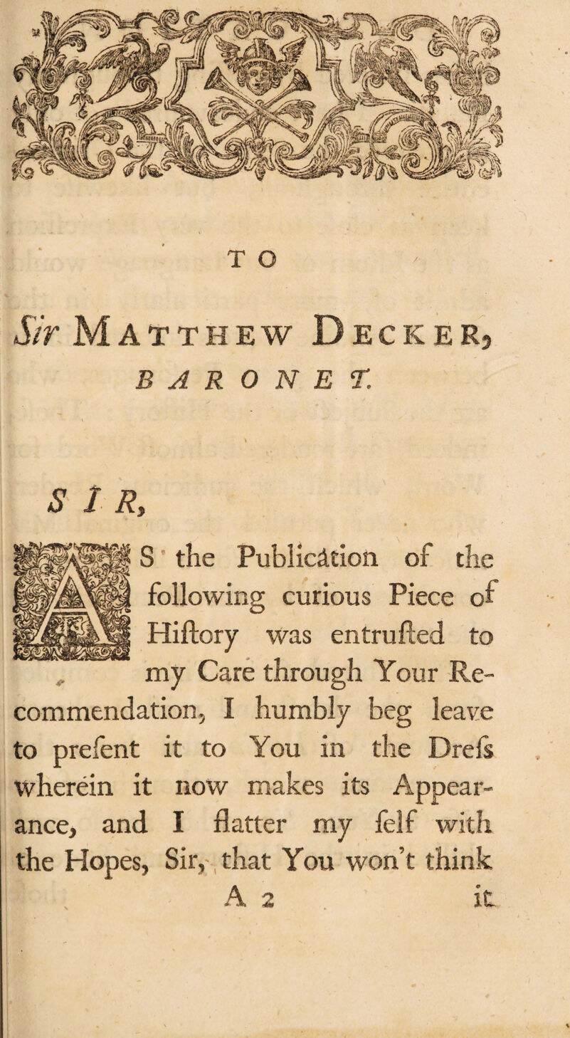 Sir Matthew Decker? BARONET. t S 1 Ry f • S the Publication of the following curious Piece of Hiftory was entrufted to my Care through Your Re¬ commendation, I humbly beg leave to prefent it to You in the Drels wherein it now makes its Appear¬ ance, and I flatter my felf with the Hopes, Sir, that You won’t think A 2 it